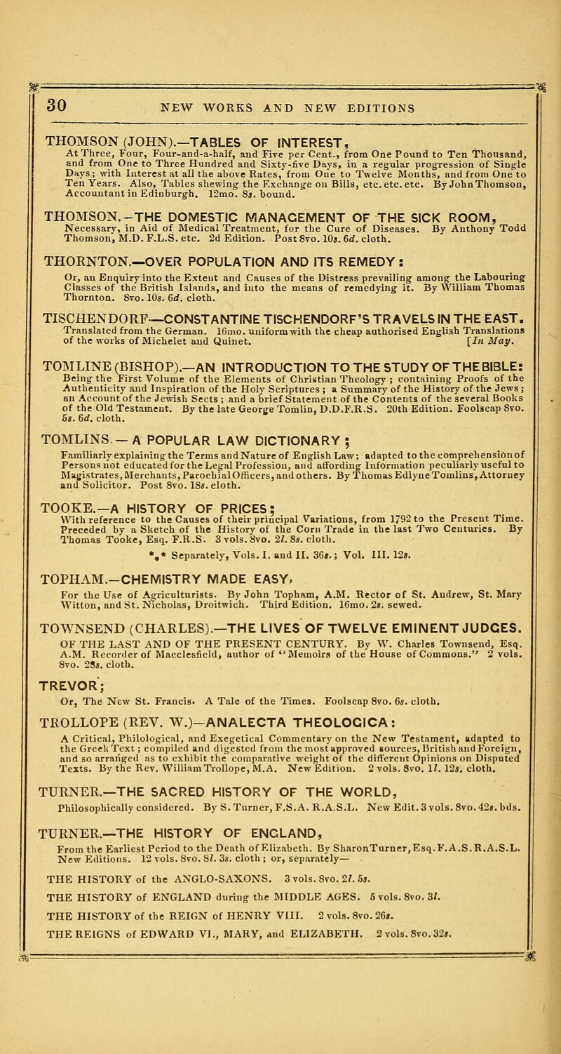 THOMSON (JOHN).—TABLES OF INTEREST, At Three, Four, Four-and-a-half, and Five per Cent., from One Pound to Ten Thousand, and from One to Three Hundred and Sixty-five Days, in a regular progression of Single Days; with Interest at all the above Rates, from One to Twelve Months, and from One to Ten Years. Also, Tables shewing the Exchange on Bills, etc. etc. etc. By John Thomson, Accountant in Edinburgh. 12mo. 8s. bound. THOMSON.-THE DOMESTIC MANAGEMENT OF THE SICK ROOM, Necessary, in Aid of Medical Treatment, for the Cure of Diseases. By Anthony Todd Thomson, M.D. F.L.S. etc. 2d Edition. Post 8vo. 10s. 6rf. cloth. THORNTON.—OVER POPULATION AND ITS REMEDY : Or, an Enquiry into the Extent and Causes of the Distress prevailing among the Labouring Classes of the British Islands, and into the means of remedying it. By William Thomas Thornton. 8vo. 10s. 6rf. cloth. TESCHENDORF—CONSTANTINE TISCHENDORF'S TRAVELS IN THE EAST. Translated from the German. 16mo. uniform with the cheap authorised English Translations of the works of Michelet and Quinet. [In May. TOMLINE (BISHOP).—AN INTRODUCTION TO THE STUDY OF THE BIBLE: Being the First Volume of the Elements of Christian Theology ; containing Proofs of the Authenticity and Inspiration of the Holy Scriptures ; a Summary of the History of the Jews ; an Account of the Jewish Sects ; and a brief Statement of the Contents of the several Books of the Old Testament. By the late George Tomlin, D.D.F.R.S. 20th Edition. Foolscap Svo. 5*. 6d. cloth. TOMLINS—A POPULAR LAW DICTIONARY; Familiarly explaining the Terms and Nature of English Law; adapted to the eomprehensionof Persons not educated for the Legal Profession, and affording Information peculiarly useful to Magistrates, Merchants, Parochial Officers, and others. By Thomas EdlyneTomlins, Attorney and Solicitor. Post 8vo. 18s. eloth. TOOKE.—A HISTORY OF PRICES; With reference to the Causes of their principal Variations, from 1792 to the Present Time. Preceded by a Sketch of the History of the Corn Trade in the last Two Centuries. By Thomas Tooke, Esq. F.R.S. 3 vols. 8vo. 21. 8s. cloth. %* Separately, Vols. I. and II. 36#.; Vol. III. 12». TOPHAM.-CHEMISTRY MADE EASY, For the Use of Agriculturists. By John Topham, A.M. Rector of St. Andrew, St. Mary Witton, and St. Nicholas, Droitwich. Third Edition. 16mo. 2s. sewed. TOWNSEND (CHARLES).—THE LIVES OF TWELVE EMINENT JUDGES. OF THE LAST AND OF THE PRESENT CENTURY. By W. Charles Townsend, Esq. A.M. Recorder of Macclesfield, author of Memoirs of the House of Commons. 2 vols. 8vo. 28s. cloth. TREVOR; Or, The New St. Francis. A Tale of the Times. Foolscap 8vo. 6s. cloth. TROLLOPE (REV. W.)-ANALECTA THEOLOCICA: A Critical, Philological, and Exegetical Commentary on the New Testament, adapted to the Greek Text ; compiled and digested from the most approved sources, British and Foreign, and so arranged as to exhibit the comparative weight of the different Opinions on Disputed Texts. By the Rev. William Trollope, M.A. New Edition. 2 vols. 8vo. 11. 12s. cloth. TURNER.—THE SACRED HISTORY OF THE WORLD, Philosophically considered. By S. Turner, F.S.A. R.A.S.L. New Edit. 3 vols. 8vo. 42s. bds. TURNER.—THE HISTORY OF ENCLAND, From the Earliest Period to the Death of Elizabeth. By SharonTurner, Esq. F. A.S. R.A.S.L. New Editions. 12 vols. 8vo. 81. 3s. cloth ; or, separately— THE HISTORY of the ANGLO-SAXONS. 3 vols. 8vo. 21. 5s. THE HISTORY of ENGLAND during the MIDDLE AGES. 5vols.8vo. 31. THE HISTORY of the REIGN of HENRY VIII. 2 vols. 8vo. 26s. THE REIGNS of EDWARD VI., MARY, and ELIZABETH. 2 vols. 8vo.32s.