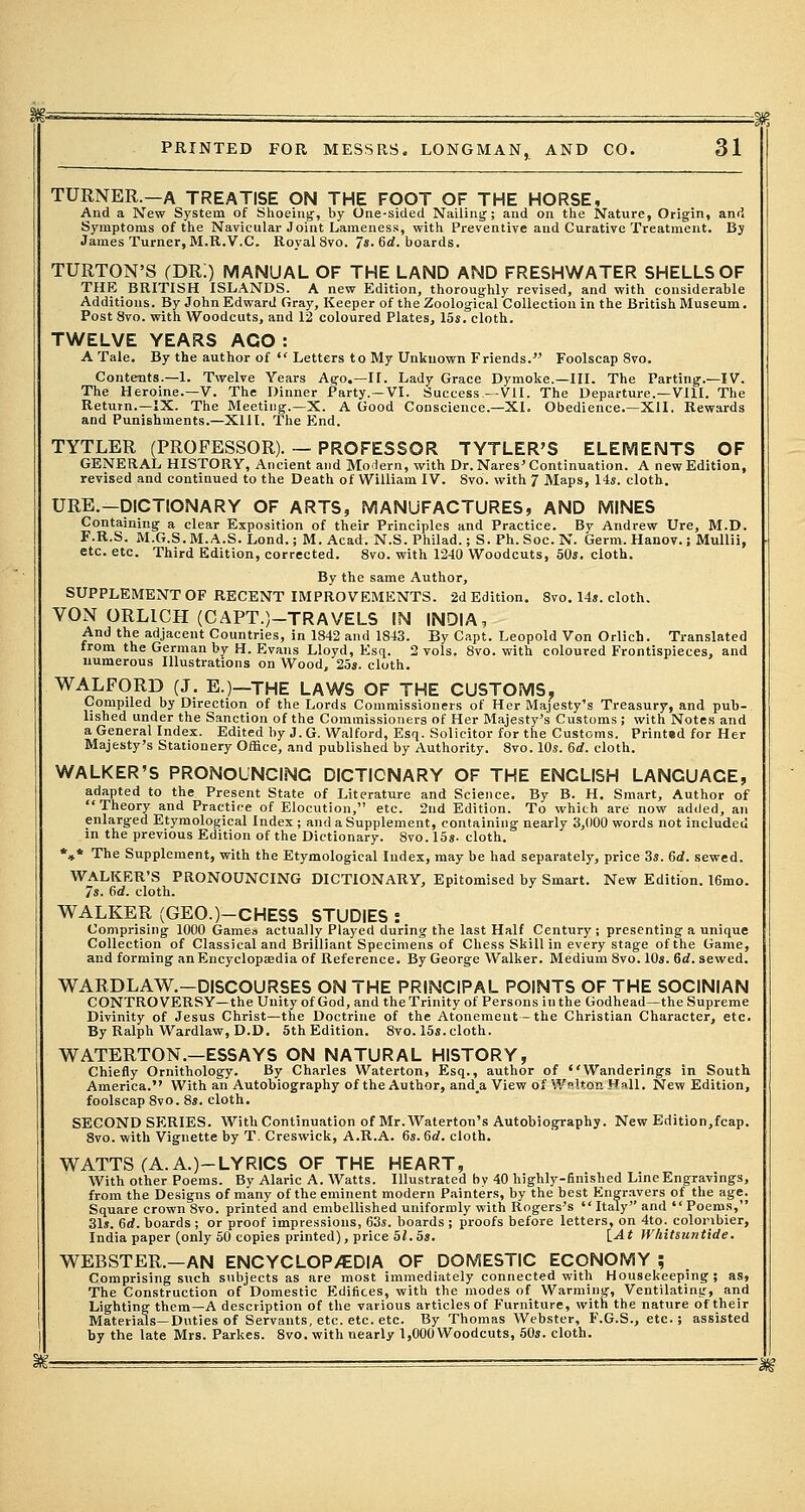 TURNER.—A TREATISE ON THE FOOT OF THE HORSE, And a New System of Shoeing, by One-sided Nailing; and on the Nature, Origin, and Symptoms of the Navicular Joint Lameness, with Preventive and Curative Treatment. By James Turner, M.R.V.C. Royal 8vo. 7s. 6d. boards. TURTON'S (DR!) MANUAL OF THE LAND AND FRESHWATER SHELLS OF THE BRITISH ISLANDS. A new Edition, thoroughly revised, and with considerable Additions. By John Edward Gray, Keeper of the Zoological Collection in the British Museum. Post 8vo. with Woodcuts, and 12 coloured Plates, 15s. cloth. TWELVE YEARS AGO : A Tale. By the author of  Letters to My Unknown Friends. Foolscap 8vo. Contents.—1. Twelve Years Ago.—II. Lady Grace Dymoke.—III. The Parting.—IV. The Heroine.—V. The Dinner Party.—VI. Success.-Vll. The Departure.—VIII. The Return.—IX. The Meeting.—X. A Good Conscience.—XL Obedience.—XII. Rewards and Punishments.—XIII. The End. TYTLER (PROFESSOR). — PROFESSOR TYTLER'S ELEMENTS OF GENERAL HISTORY, Ancient and Modern, with Dr. Nares'Continuation. A new Edition, revised and continued to the Death of William IV. Svo. with 7 Maps, 14s. cloth. URE.—DICTIONARY OF ARTS, MANUFACTURES, AND MINES Containing a clear Exposition of their Principles and Practice. By Andrew Ure, M.D. F.R.S. M.G.S. M.A.S. Lond.; M. Acad. N.S. Philad.; S. Ph. Soc. N. Germ. Hanov.; Mullii, etc. etc. Third Edition, corrected. 8vo. with 1240 Woodcuts, 50s. cloth. By the same Author, SUPPLEMENT OF RECENT IMPROVEMENTS. 2d Edition. 8vo. 14s. cloth. VON ORL1CH (CAPT.)-TRAVELS IN INDIA, And the adjacent Countries, in 1842 and 1843. By Capt. Leopold Von Orlich. Translated from the German by H. Evans Lloyd, Esq. 2 vols. 8vo. with coloured Frontispieces, and numerous Illustrations on Wood, 25s. cloth. WALFORD (J. E.)—THE LAWS OF THE CUSTOMS, Compiled by Direction of the Lords Commissioners of Her Majesty's Treasury, and pub- lished under the Sanction of the Commissioners of Her Majesty's Customs; with Notes and a General Index. Edited by J. G. Walford, Esq. Solicitor for the Customs. Printed for Her Majesty's Stationery Office, and published by Authority. 8vo. 10s. 6rf. cloth. WALKER'S PRONOUNCING DICTIONARY OF THE ENGLISH LANGUACE, adapted to the Present State of Literature and Science. By B. H. Smart, Author of Theory and Practice of Elocution, etc. 2nd Edition. To which are now added, an enlarged Etymological Index ; and a Supplement, containing nearly 3,000 words not included in the previous Edition of the Dictionary. 8vo. 15s- cloth. *»* The Supplement, with the Etymological Index, may be had separately, price 3s. 6rf. sewed. WALKER'S PRONOUNCING DICTIONARY, Epitomised by Smart. New Edition. 16mo. 7s. 6d. cloth. WALKER (GEO.)-CHESS STUDIES : Comprising 1000 Games actually Played duri = Collection of Classical and Brilliant Specimens of Chess Skill in every stage and forming an Encyclopaedia of Reference. By George Walker. Medium 8vo. 10s. 6d. sewed. WARDLAW.—DISCOURSES ON THE PRINCIPAL POINTS OF THE SOCINIAN CONTROVERSY—the Unity of God, and the Trinity of Persons in the Godhead—the Supreme Divinity of Jesus Christ—the Doctrine of the Atonement-the Christian Character, etc. By Ralph Wardlaw, D.D. 5th Edition. 8vo. 15s.cloth. WATERTON.—ESSAYS ON NATURAL HISTORY, Chiefly Ornithology. By Charles Waterton, Esq., author of * 'Wanderings in South America. With an Autobiography of the Author, and.a View of W°Uon Hall. New Edition, foolscap 8vo. 8s. cloth. SECOND SERIES. With Continuation of Mr. Waterton's Autobiography. New Edition,fcap. 8vo. with Vignette by T. Creswick, A.R.A. 6s. 6rf. cloth. WATTS (A. A.)-LYRICS OF THE HEART, With other Poems. By Alaric A. Watts. Illustrated bv 40 highly-finished Line Engravings, from the Designs of many of the eminent modern Painters, by the best Engravers of the age. Square crown 8vo. printed and embellished uniformly with Rogers's Italy and Poems, 31s. Gd. boards ; or proof impressions, 63s. boards ; proofs before letters, on 4to._ coloinbier, India paper (only 50 copies printed), price 51.5s. [At Whitsuntide. WEBSTER.—AN ENCYCLOPAEDIA OF DOMESTIC ECONOMY ; Comprising such subjects as are most immediately connected with Housekeeping; as, The Construction of Domestic Edifices, with the modes of Warming, Ventilating, — Lighting them—A description of the various articles of Furniture, with the nature of their Materials—Duties of Servants, etc. etc. etc. By Thomas Webster, F.G.S., etc.; assisted by the late Mrs. Parkes. 8vo. with nearly 1,000 Woodcuts, 50s. cloth. -m