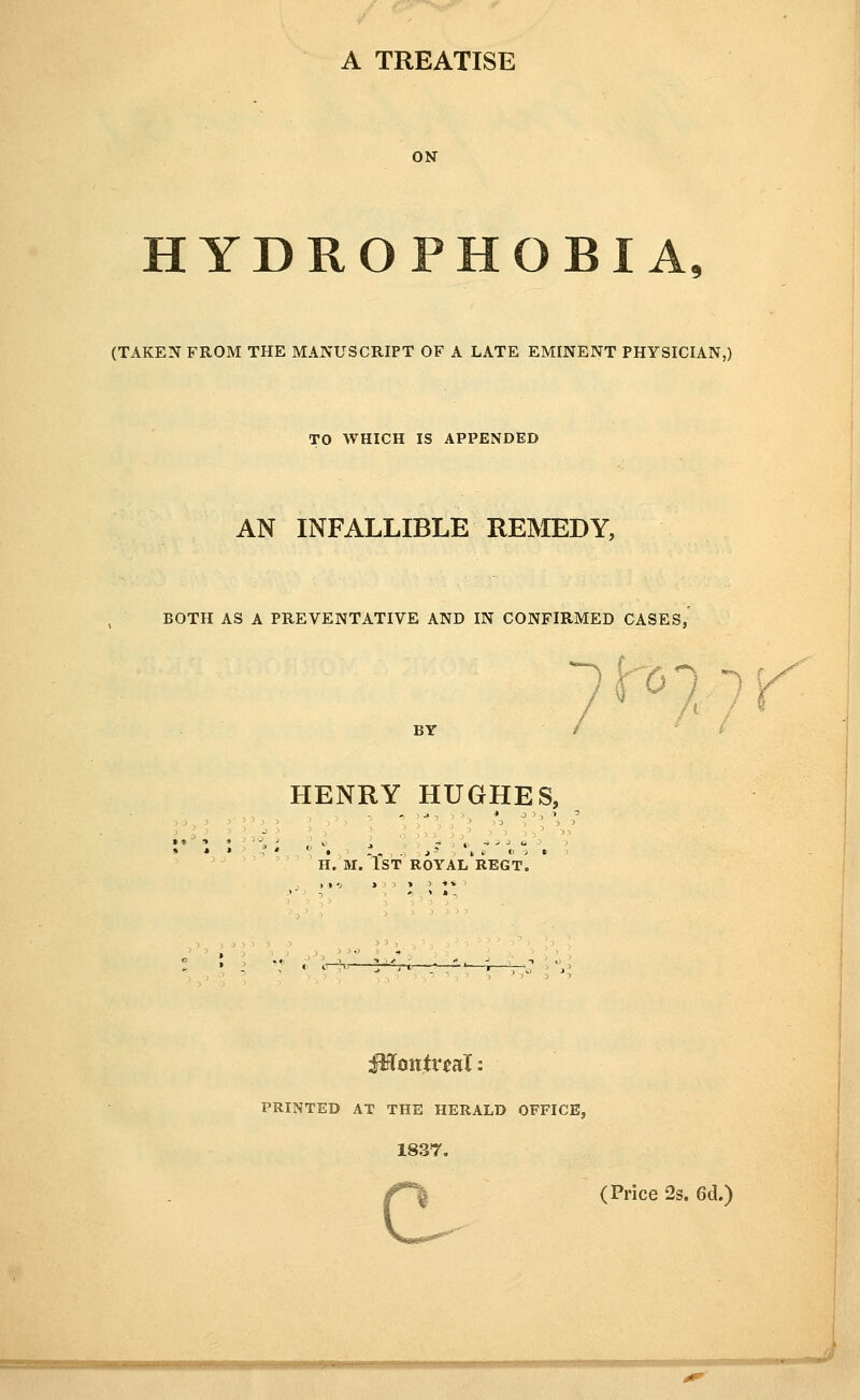 HYDROPHOBIA, (TAKEN FROM THE MANUSCRIPT OF A LATE EMINENT PHYSICIAN,) TO WHICH IS APPENDED AN INFALLIBLE REMEDY, BOTH AS A PREVENTATIVE AND IN CONFIRMED CASES, Itoi ^K HENRY HUGHES, H. M.TST ROYAl'rEGT. PRINTED AT THE HERALD OFFICE, 1837. (Price 2s. 6cl.) c