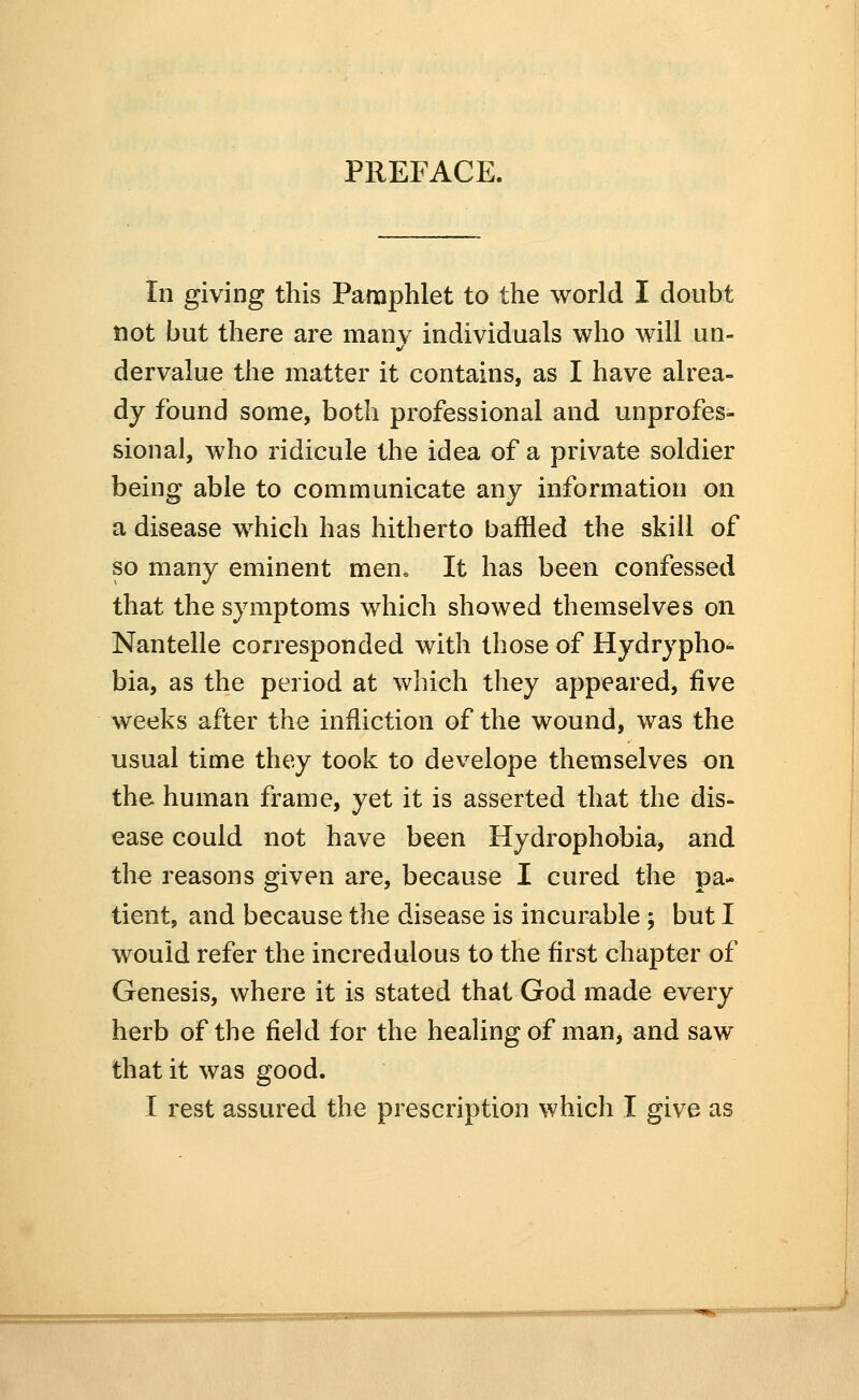 PREFACE. In giving this Pamphlet to the world I doubt not but there are many individuals who will un- dervalue the matter it contains, as I have alrea- dy found some, both professional and unprofes- sional, who ridicule the idea of a private soldier being able to communicate any information on a disease which has hitherto baffled the skill of so many eminent men. It has been confessed that the symptoms which showed themselves on Nantelle corresponded with those of Hydrypho- bia, as the period at which they appeared, five weeks after the infliction of the wound, was the usual time they took to develope themselves on the human frame, yet it is asserted that the dis- ease could not have been Hydrophobia, and the reasons given are, because I cured the pa- tient, and because the disease is incurable; but I would refer the incredulous to the first chapter of Genesis, where it is stated that God made every herb of the field for the healing of man, and saw that it was good.