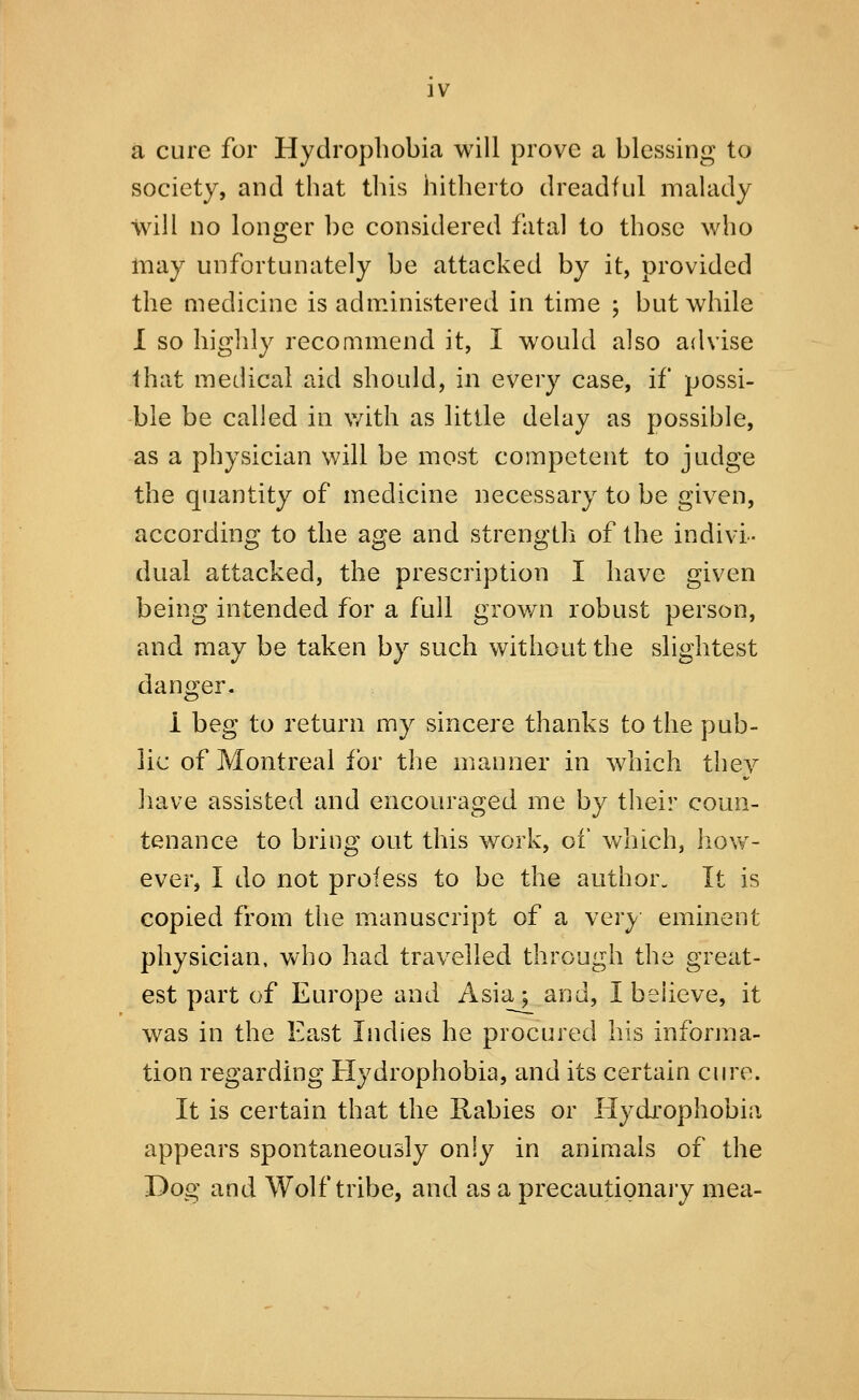 a cure for Hydrophobia will prove a blessing to society, and that this hitherto dreadful maUidy will no longer be considered fatal to those who may unfortunately be attacked by it, provided the medicine is administered in time ; but wdiile I so higldy recommend it, I would also advise that medical aid should, in every case, if possi- ble be called in v/ith as little delay as possible, as a physician will be most competent to judge the quantity of medicine necessary to be given, according to the age and strength of the indivi- dual attacked, the prescription I have given being intended for a full grov/n robust person, and may be taken by such without the slightest danger. 1 beg to return my sincere thanks to the pub- lic of Montreal for the manner in which they have assisted and encouraged me by their coun- tenance to bring out this work, of v/nich, how- ever, I do not profess to be the author. It is copied from the manuscript of a very eminent physician, who had travelled through the great- est part of Europe and Asia; and, I believe, it was in the East Indies he procured his informa- tion regarding Hydrophobia, and its certain cure. It is certain that the Rabies or Hydrophobia appears spontaneously only in animals of the Dog and Wolf tribe, and as a precautionary mea-