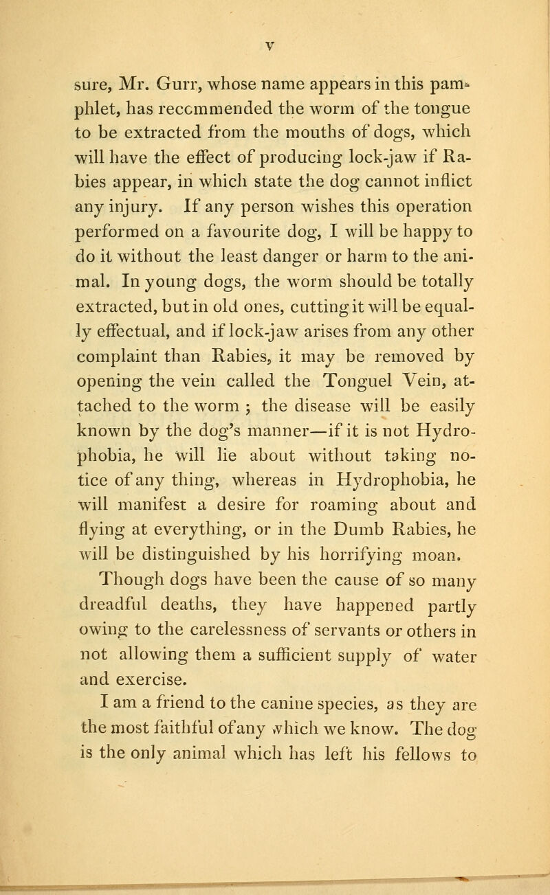 phlet, has reccmmended the worm of the tongue to be extracted from the mouths of dogs, which will have the effect of producing lock-jaw if Ra- bies appear, in which state the dog cannot inflict any injury. If any person wishes this operation performed on a favourite dog, I will be happy to do it without the least danger or harm to the ani- mal. In young dogs, the worm should be totally extracted, but in old ones, cutting it will be equal- ly effectual, and if lock-jaw arises from any other complaint than Rabies^ it may be removed by opening the vein called the Tonguel Vein, at- tached to the worm ; the disease will be easily known by the dog's manner—if it is not Hydro- phobia, he will lie about without taking no- tice of any thing, whereas in Hydrophobia, he will manifest a desire for roaming about and flying at everything, or in the Dumb Rabies, he will be distinguished by his horrifying moan. Though dogs have been the cause of so many dreadful deaths, they have happened partly owing to the carelessness of servants or others in not allowing them a sufficient supply of water and exercise. I am a friend to the canine species, as they are the most faithful of any »vhich we know. The dog is the only animal which has left his fellows to