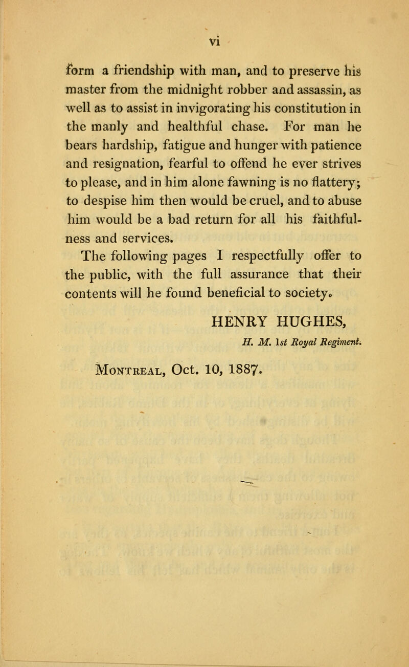 form a friendship with man, and to preserve his master from the midnight robber and assassin, as well as to assist in invigorating his constitution in the manly and healthful chase. For man he bears hardship, fatigue and hunger with patience and resignation, fearful to offend he ever strives to please, and in him alone fawning is no flattery; to despise him then would be cruel, and to abuse him would be a bad return for all his faithful- ness and services. The following pages I respectfully offer to the public, with the full assurance that their contents will he found beneficial to society* HENRY HUGHES, H, M. 1st Royal RegimenU Montreal, Oct. 10, I887.