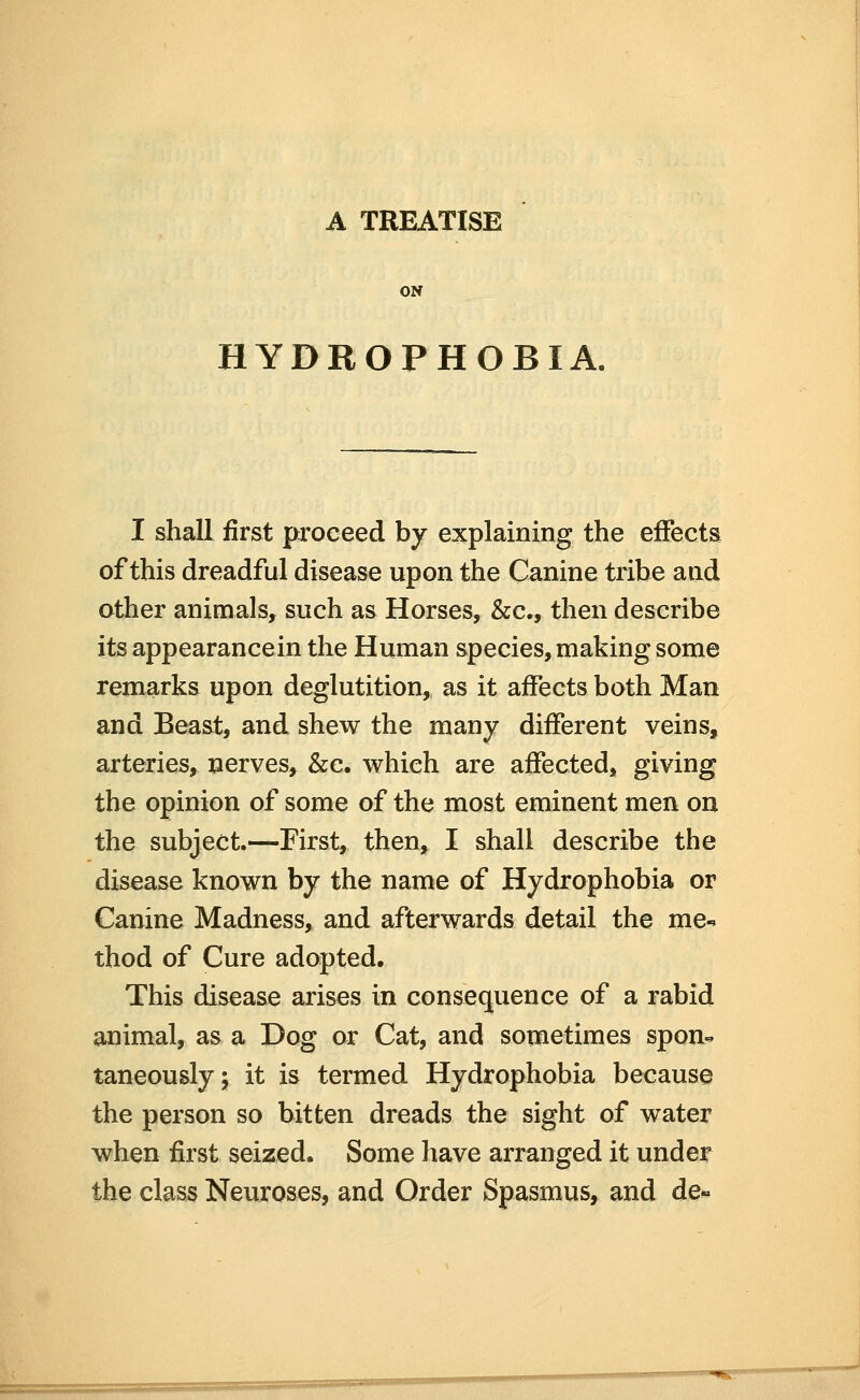 ON HYDROPHOBIA, I shall first proceed by explaining the effects of this dreadful disease upon the Canine tribe and other animals, such as Horses, &c., then describe its appearancein the Human species, making some remarks upon deglutition, as it affects both Man and Beast, and shew the many different veins, arteries, nerves, &c. which are affected, giving the opinion of some of the most eminent men on the subject.—First, then, I shall describe the disease known by the name of Hydrophobia or Canine Madness, and afterwards detail the me-^ thod of Cure adopted. This disease arises in consequence of a rabid animal, as a Dog or Cat, and sometimes spon^ taneously; it is termed Hydrophobia because the person so bitten dreads the sight of water when first seized. Some have arranged it under the class Neuroses, and Order Spasmus, and de«