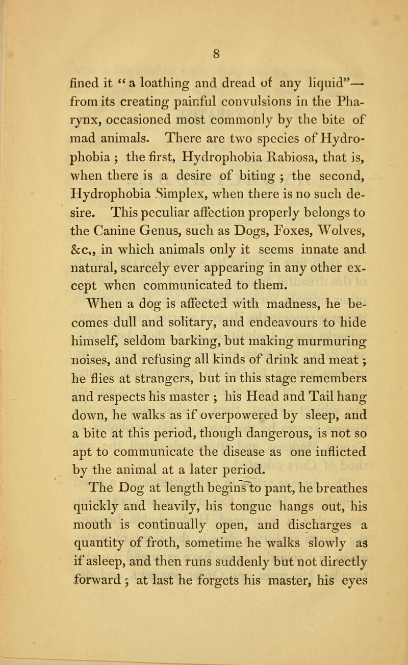 fined it ** a loathing and dread of any liquid— from its creating painful convulsions in the Pha- rynx, occasioned most commonly by the bite of mad animals. There are two species of Hydro- phobia ; the first, Hydrophobia Rabiosa, that is, when there is a desire of biting ; the second. Hydrophobia .Simplex, when there is no such de- sire. This peculiar affection properly belongs to the Canine Genus, such as Dogs, Foxes, Wolves, &c„ in which animals only it seems innate and natural, scarcely ever appearing in any other ex^ cept when communicated to them. When a dog is affected with madness, he be- comes dull and solitary, and endeavours to hide himself, seldom barking, but making murmuring noises, and refusing all kinds of drink and meat; he flies at strangers, but in this stage remembers and respects his master ; his Head and Tail hang down, he walks as if overpowered by sleep, and a bite at this period, though dangerous, is not so apt to communicate the disease as one inflicted by the animal at a later period. The Dog at length beginVto pant, he breathes quickly and heavily, his tongue hangs out, his mouth is continually open, and discharges a quantity of froth, sometime he walks slowly as if asleep, and then runs suddenly but not directly forward 5 at last he forgets his master, his eyes