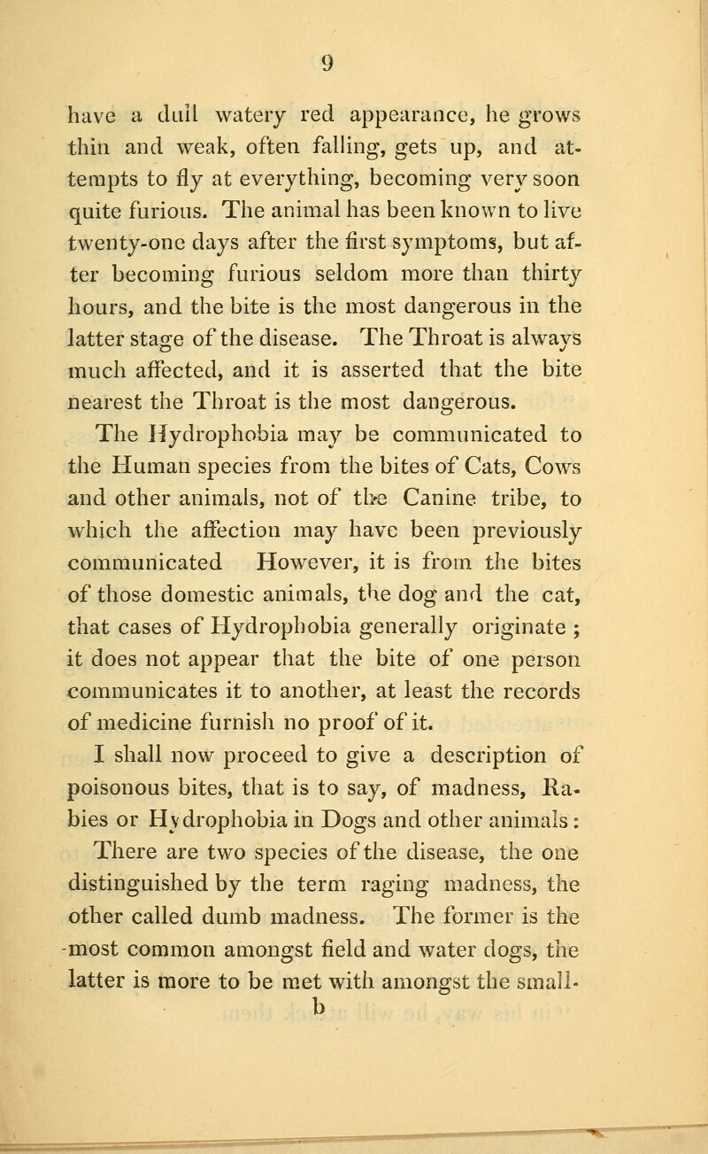 have a duil watery red appearance, he grows thai and weak, often falling, gets up, and at- tempts to fly at everything, becoming very soon quite furious. The animal has been known to live twenty-one days after the first symptoms, but af- ter becoming furious seldom more than thirty hours, and the bite is the most dangerous in the latter sta^re of the disease. The Throat is always much affected, and it is asserted that the bite nearest the Throat is the most dangerous. The Hydrophobia may be communicated to the Human species from the bites of Cats, Cows and other animals, not of the Canine tribe, to which the affection may have been previously communicated However, it is from the bites of those domestic animals, the dog and the cat, that cases of Hydrophobia generally originate ; it does not appear that the bite of one person communicates it to another, at least the records of medicine furnish no proof of it. I shall now proceed to give a description of poisonous bites, that is to say, of madness. Ra- bies or Hydrophobia in Dogs and other animals: There are two species of the disease, the one distinguished by the term raging madness, the other called dumb madness. The former is the -most common amongst field and water dogs, the latter is more to be met with amongst the small- b