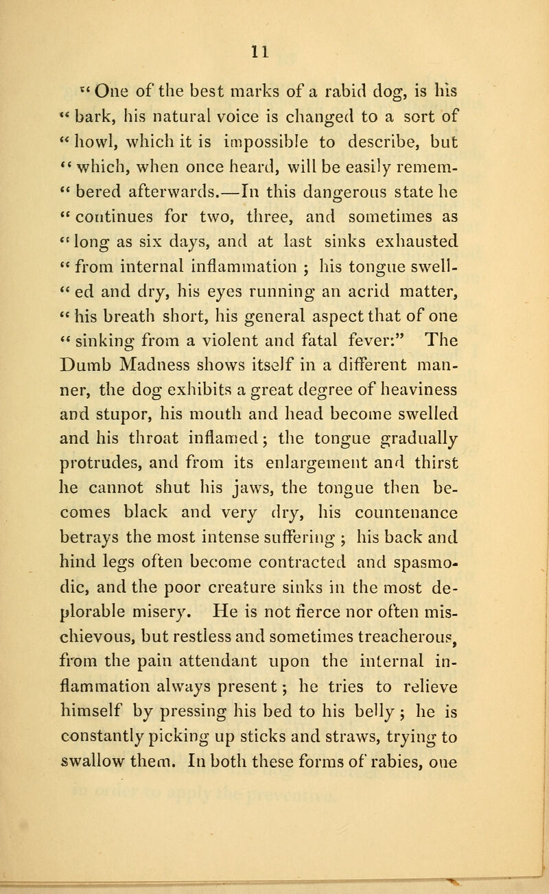 **One of the best marks of a rabid dog, is his ** bark, his natural voice is changed to a sort of  howl, which it is impossible to describe, but ** which, when once heard, will be easily remem-  bered afterwards.—In this dangerous state he  continues for two, three, and sometimes as *' long as six days, and at last sinks exhausted  from internal inflammation ; his tongue swell- <* ed and dry, his eyes running an acrid matter,  his breath short, his general aspect that of one  sinking from a violent and fatal fever: The Dumb Madness shows itself in a different man- ner, the dog exhibits a great degree of heaviness and stupor, his mouth and head become swelled and his throat inflamed; the tongue gradually protrudes, and from its enlargement and thirst he cannot shut his jaws, the tongue then be- comes black and very dry, his countenance betrays the most intense suffering ; his back and hind legs often become contracted and spasmo- dic, and the poor creature sinks in the most de- plorable misery. He is not flerce nor often mis- chievous, but restless and sometimes treacherous, from the pain attendant upon the internal in- flammation always present; he tries to relieve himself by pressing his bed to his belly; he is constantly picking up sticks and straws, trying to swallow them. In both these forms of rabies, one