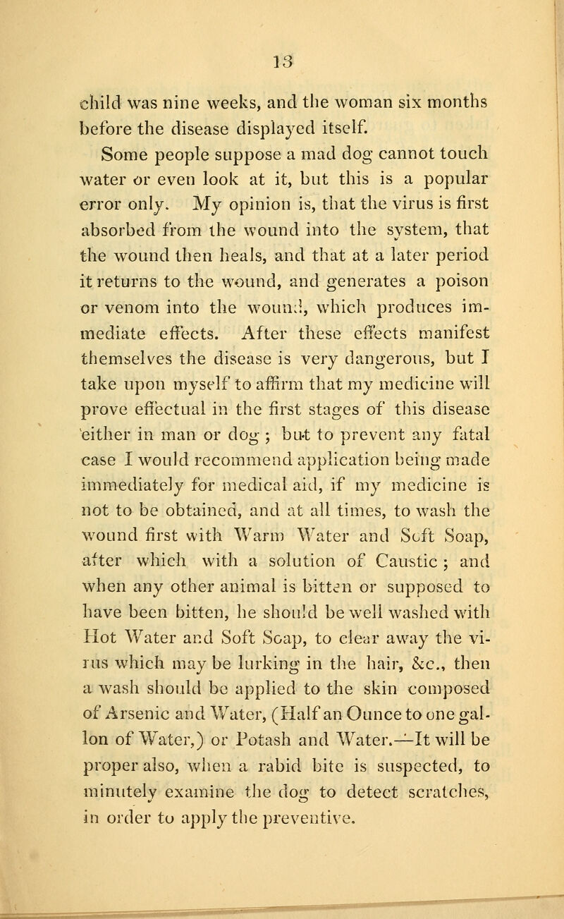 child was nine weeks, and the woman six months before the disease displayed itself. Some people suppose a mad dog cannot touch water or even look at it, but this is a popular error only. My opinion is, that the virus is first absorbed from the wound into the system, that the wound then heals, and that at a later period it returns to the wound, and generates a poison or venom into the woun:l, which produces im- mediate effects. After these effects manifest themselves the disease is very dangerous, but I take upon myself to affirm that my medicine will prove effectual in the first stages of this disease 'either in man or dog 5 bu-t to prevent any fatal case I would recommend application being made immediately for medical aid, if my medicine is not to be obtained, and at all times, to wash the wound first with Warm Water and Soft Soap, after which with a solution of Caustic ; and when any other animal is bitten or supposed to have been bitten, he should be well washed with Hot W^ater and Soft Soap, to clear away the vi- rus which may be lurking in the hair, &c., then a wash should be applied to the skin composed of Arsenic and Water, (Half an Ounce to one gal- ion of Water,) or Potash and Water.-^It will be proper also, when a rabid bite is suspected, to minutely examine the dog to detect scratches, in order to apply the preventive.