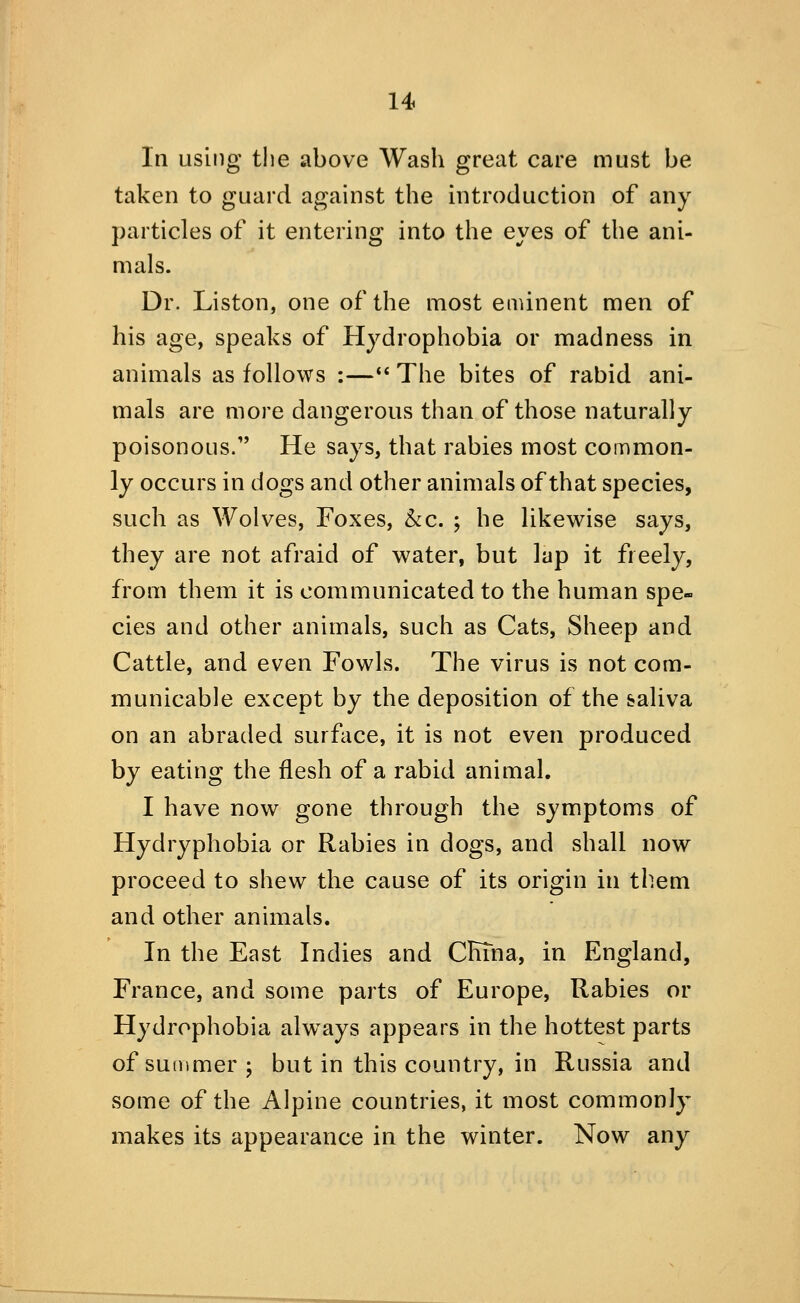 In using the above Wash great care must be taken to guard against the introduction of any particles of it entering into the eyes of the ani- mals. Dr. Liston, one of the most enunent men of his age, speaks of Hydrophobia or madness in animals as follows :—•' The bites of rabid ani- mals are more dangerous than of those naturally poisonous/' He says, that rabies most common- ly occurs in dogs and other animals of that species, such as Wolves, Foxes, kc. ; he likewise says, they are not afraid of water, but lap it freely, from them it is communicated to the human spe- cies and other animals, such as Cats, Sheep and Cattle, and even Fowls. The virus is not com- municable except by the deposition of the saliva on an abraded surface, it is not even produced by eating the flesh of a rabid animal. I have now gone through the symptoms of Hydryphobia or Rabies in dogs, and shall now proceed to shew the cause of its origin in them and other animals. In the East Indies and CrTTna, in England, France, and some parts of Europe, Rabies or Hydrophobia always appears in the hottest parts of summer; but in this country, in Russia and some of the Alpine countries, it most commonly makes its appearance in the winter. Now any