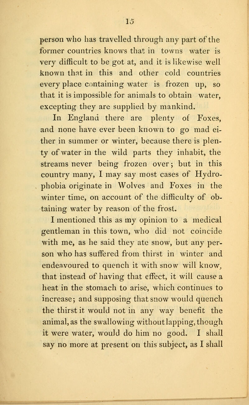 person who has travelled through any part of the former countries knows that in towns water is very difficult to be got at, and it is likewise well known that in this and other cold countries every place containing water is frozen up, so that it is impossible for animals to obtain water, excepting they are supplied by mankind. In England there are plenty of Foxes, and none have ever been known to go mad ei- ther in summer or winter, because there is plen- ty of water in the wild parts they inhabit, the streams never being frozen over; but in this country many, I may say most cases of Hydro- phobia originate in Wolves and Foxes in the winter time, on account of the difficulty of ob- taining water by reason of the frost. I mentioned this as my opinion to a medical gentleman in this town, who did not coincide with me, as he said they ate snow, but any per- son who has suffered from thirst in winter and endeavoured to quench it with snow will know^ that instead of having that effect, it will cause a heat in the stomach to arise, which continues to increase; and supposing that snow would quench the thirst it would not in any way benefit the animal, as the swallowing without lapping, though it were water, would do him no good. I shall say no more at present on this subject, as I shall