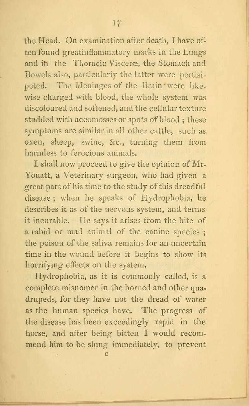 the Head. On examination after death, I have of- ten found greatinfiammatory marks in tiie Lungs and iti the Thoracic Viscerae, the Stomach and Bowels also, partlcularlj the latter were pertisi- peted. The Meninges of the Brain were like- wise charged with blood, the whole system was discoloured and softened, and the cellular texture studded with accomosses or spots of blood ; these symptoms are similar in all other cattle, such as oxen, sheep, swine, kc, turning them from harmless to ferocious animals. I shall now proceed to give the opinion of Mr. Youatt, a Veterinary surgeon, who had given a great part of his time to the study of this dreadful disease ; when he speaks of Hydrophobia, he describes it as of the nervous system, and terms it incurable. He says it arises from the bite of a rabid or mad animal of the canine species ; the poison of the saliva remains for an uncertain time in the wound before it begins to show its horrifying effects on the system. Hydrophobia, as it is commonly called, is a complete misnomer in the horned and other qua- drupeds, for they have not the dread of water as the human species have. The progress of the disease has been exceedingly rapid in the horse, and after being bitten I would recom- mend him to be slung immediately, to prevent c