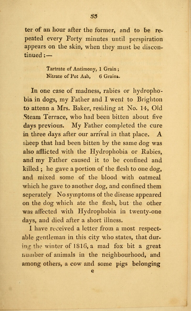 35 ter of au hour after the former, and to be re- peated every Forty minutes until perspiration appears on the skin, when they must be discon- tinued:— Tartrate of Antimony, 1 Grain ; Nitrate of Pot Ash, 6 Grain*. In one case of madness, rabies or hydropho- bia in dogs, my Father and I went to Brighton to attenn a Mrs. Baker, residing at No. 14, Old .Steam Terrace, who had been bitten about five days previous. My Father completed the cure in three days after our arrival in that place. A sheep that had been bitten by the same dog was also afflicted with the Hydrophobia or Rabies, and my Father caused it to be confined and killed ; he gave a portion of the flesh to one dog, and mixed some of the blood with oatmeal which he gave to another dog, and confined them seperately No symptoms of the disease appeared on the dog which ate the flesh, but the other was affected with Hydrophobia in twenty-one days, and died after a short illness, I have received a letter from a most respect- able gentleman in this city who states, that dur- ing the winter of 1816, a mad fox bit a great number of animals in the neighbourhood, and among others, a cow and some pigs belonging