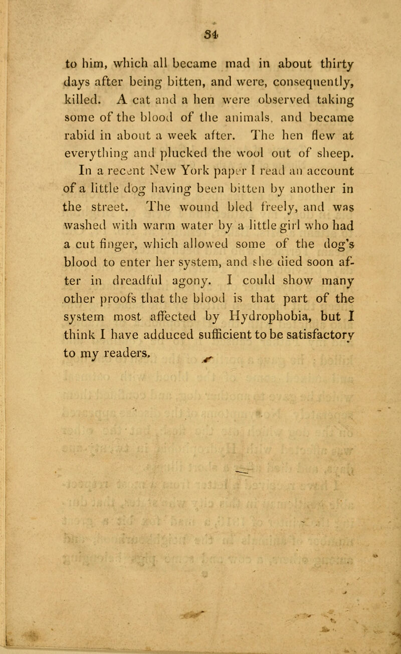 84 to him, which all became mad in about thirty days after being bitten, and were, consequently, killed. A cat and a hen were observed taking some of the blood of the animals, and became rabid in about a week after. The hen flew at everything and plucked the wool out of sheep. In a recent New York paptM' I read an account of a little dog having been bitten by another in the street. The wound bled freely, and was washed with warm water by a little girl who had a cut finger, which allowed some of the dog's blood to enter her system, and she died soon af- ter in dreadful agony. I coultl show many other proofs that the blood is that part of the system most aflfected by Hydrophobia, but I think I have adduced sufficient to be satisfactory to my readers.