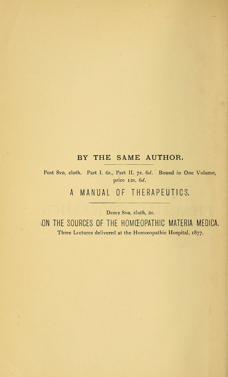 BY THE SAME AUTHOR. Post 8vo, cloth. Part I, 6s., Part II. ys. 6d. Bound in One Volume, price 12S. 6d. A MANUAL OF THERAPEUTICS. Demy 8vo, cloth, 2s. m THE SOURCES OF THE HOMEOPATHIC MATERIA MEDICA. Three Lectures delivered at the Homoeopathic Hospital, 1877.