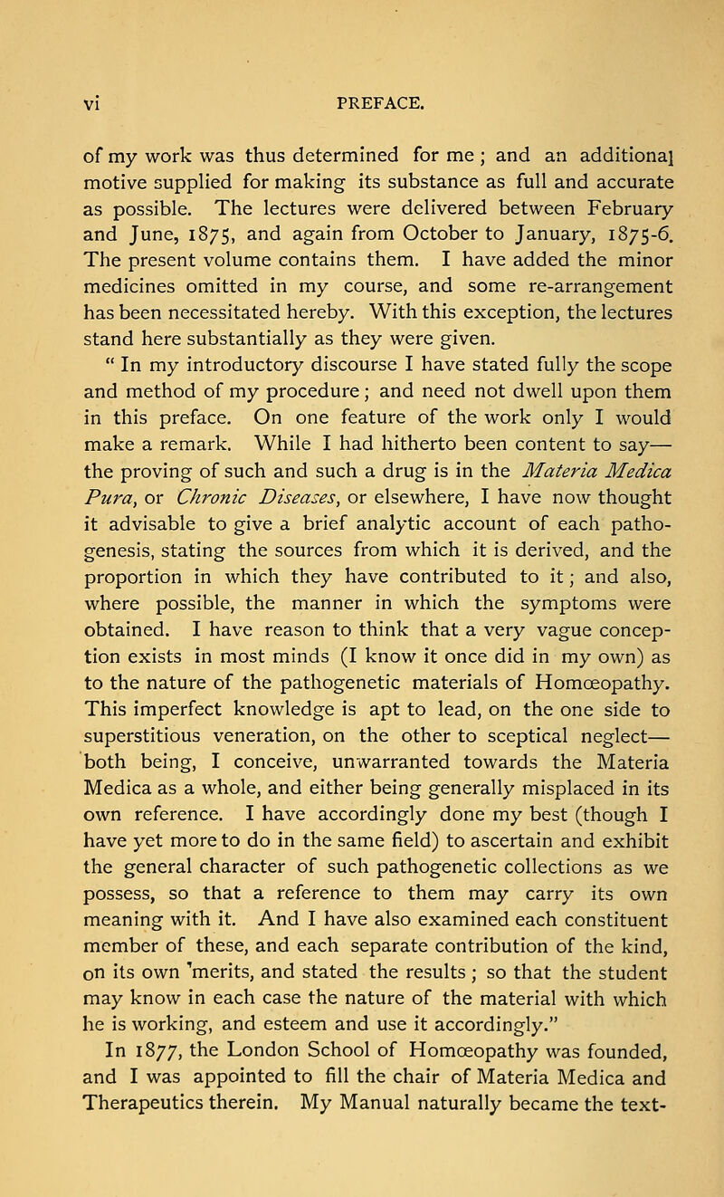 of my work was thus determined for me ; and an additional motive supplied for making its substance as full and accurate as possible. The lectures were delivered between February and June, 1875, and again from October to January, 1875-6. The present volume contains them. I have added the minor medicines omitted in my course, and some re-arrangement has been necessitated hereby. With this exception, the lectures stand here substantially as they were given.  In my introductory discourse I have stated fully the scope and method of my procedure; and need not dwell upon them in this preface. On one feature of the work only I would make a remark. While I had hitherto been content to say— the proving of such and such a drug is in the Materia Medica Pura, or Chronic Diseases, or elsewhere, I have now thought it advisable to give a brief analytic account of each patho- genesis, stating the sources from which it is derived, and the proportion in which they have contributed to it; and also, where possible, the manner in which the symptoms were obtained. I have reason to think that a very vague concep- tion exists in most minds (I know it once did in my own) as to the nature of the pathogenetic materials of Homoeopathy. This imperfect knowledge is apt to lead, on the one side to superstitious veneration, on the other to sceptical neglect— both being, I conceive, unwarranted towards the Materia Medica as a whole, and either being generally misplaced in its own reference. I have accordingly done my best (though I have yet more to do in the same field) to ascertain and exhibit the general character of such pathogenetic collections as we possess, so that a reference to them may carry its own meaning with it. And I have also examined each constituent member of these, and each separate contribution of the kind, on its own merits, and stated the results; so that the student may know in each case the nature of the material with which he is working, and esteem and use it accordingly. In 1877, the London School of Homoeopathy was founded, and I was appointed to fill the chair of Materia Medica and Therapeutics therein. My Manual naturally became the text-