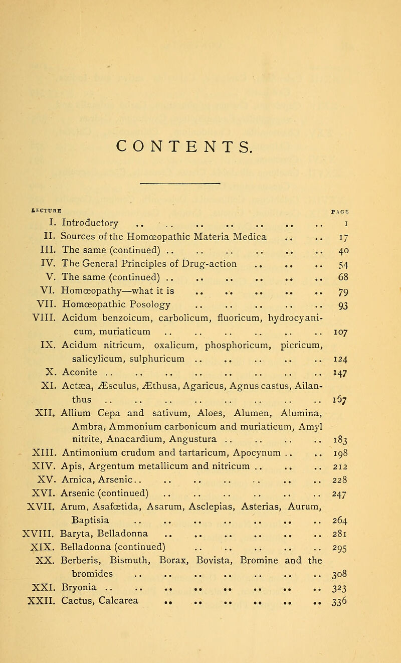 CONTENTS. lECTURE PAGE I. Introductory .. • .. .. .. .. .. .. i II. Sources of the Homoeopathic Materia Medica .. .. 17 III. The same (continued) .. .. .. .. .. .. 40 IV. The General Principles of Drug-action ., .. .. 54 V, The same (continued) .. .. .. .. .. .. 68 VI. Homoeopathy—what it is .. .. ., .. .. 79 VII. Homoeopathic Posology .. .. .. .. .. 93 VIII. Acidum benzoicum, carbolicum, fiuoricum, hydrocyani- cum, muriaticum .. .. .. .. .. .. 107 IX. Acidum nitricum, oxalicum, phosphoricum, picricum, salicylicum, sulphuricum .. .. .. .. .. 124 X. Aconite .. .. .. .. .. .. .. .. 147 XI. Actsea, .(Esculus, .^thusa, Agaricus, Agnus castus, Ailan- thus .. .. .. .. .. .. ..167 XII. Allium Cepa and sativum, Aloes, Alumen, Alumina, Ambra, Ammonium carbonicum and muriaticum, Amyl nitrite, Anacardium, Angustura .. .. .. .. 183 XIII. Antimonium crudum and tartaricum, Apocynura .. .. 198 XIV. Apis, Argentum metallicum and nitricum .. .. .. 212 XV. Arnica, Arsenic.. .. .. .. . . .. .. 228 XVI. Arsenic (continued) .. .. .. .. .. .. 247 XVII. Arum, Asafcetida, Asarum, Asclepias, Asterias, Aurum, Baptisia .. .. .. .. .. .. .. 264 XVIII. Baryta, Belladonna 281 XIX. Belladonna (continued) .. .. .. .. .. 295 XX. Berberis, Bismuth, Borax, Bovista, Bromine and the bromides .. .. .. .. .. .. .. 308 XXI. Bryonia 323 XXII. Cactus, Calcarea .. .. 336