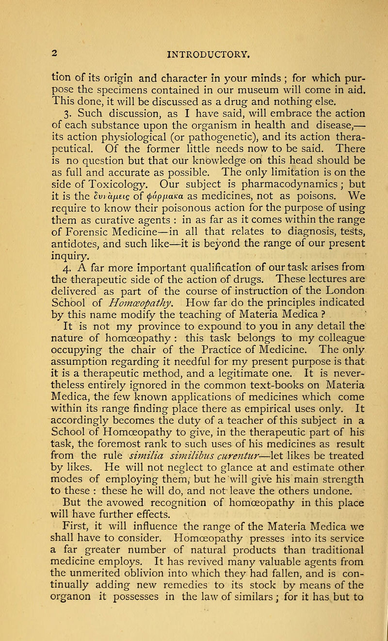 tlon of its origin and character in your minds ; for which pur- pose the specimens contained in our museum will come in aid. This done, it will be discussed as a drug and nothing else. 3. Such discussion, as I have said, will embrace the action of each substance upon the organism in health and disease,— its action physiological (or pathogenetic), and its action thera- peutical. Of the former little needs now to be said. There is no question but that our knowledge on this head should be as full and accurate as possible. The only limitation is on the side of Toxicology. Our subject is pharmacodynamics ; but it is the ?u» a/xete of (pap^aKa as medicines, not as poisons. We require to know their poisonous action for the purpose of using them as curative agents : in as far as it comes within the range of Forensic Medicine—in all that relates to diagnosis, tests, antidotes, and such like—it is beyoild the range of our present inquiry. 4. A far more important qualification of our task arises from the therapeutic side of the action of drugs. These lectures are delivered as part of the course of instruction of the London School of Homceopathy. How far do the principles indicated by this name modify the teaching of Materia Medica ? It is not my province to expound to you in any detail the nature of homoeopathy : this task belongs to my colleague occupying the chair of the Practice of Medicine. The only assumption regarding it needful for my present purpose is that it is a therapeutic method, and a legitimate one. It is never- theless entirely ignored in the common text-books on Materia Medica, the few known applications of medicines which come within its range finding place there as empirical uses only. It accordingly becomes the duty of a teacher of this subject in a School of Homceopathy to give, in the therapeutic part of his task, the foremost rank to such uses of his medicines as result from the rule similia similibus curentur—let likes be treated by likes. He will not neglect to glance at and estimate other modes of employing them, but he will give his main strength to these : these he will do, and not leave the others undone. But the avowed recognition of homoeopathy in this place will have further effects. First, it will influence the range of the Materia Medica we shall have to consider. Homceopathy presses into its service a far greater number of natural products than traditional medicine employs. It has revived many valuable agents from the unmerited oblivion into which they had fallen, and is con- tinually adding new remedies to its stock by means of the organon it possesses in the law of similars ; for it has but to