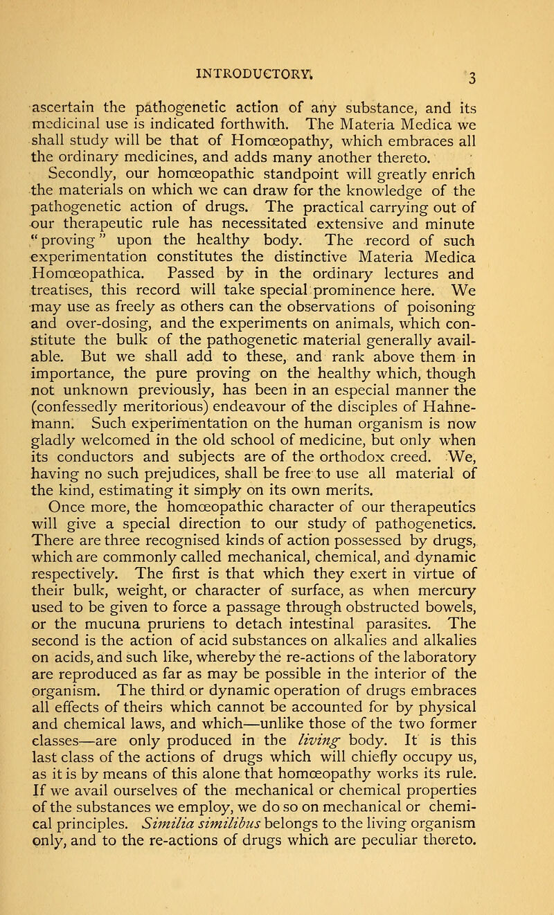 ascertain the pathogenetic action of any substance, and its medicinal use is indicated forthwith. The Materia Medica we shall study will be that of Homoeopathy, which embraces all the ordinary medicines, and adds many another thereto. Secondly, our homoeopathic standpoint will greatly enrich the materials on which we can draw for the knowledge of the pathogenetic action of drugs. The practical carrying out of -our therapeutic rule has necessitated extensive and minute  proving upon the healthy body. The record of such experimentation constitutes the distinctive Materia Medica Homoeopathica. Passed by in the ordinary lectures and treatises, this record will take special prominence here. We •may use as freely as others can the observations of poisoning and over-dosing, and the experiments on animals, which con- stitute the bulk of the pathogenetic material generally avail- able. But we shall add to these, and rank above them in importance, the pure proving on the healthy which, though not unknown previously, has been in an especial manner the (confessedly meritorious) endeavour of the disciples of Hahne- tnann. Such experimentation on the human organism is now gladly welcomed in the old school of medicine, but only when its conductors and subjects are of the orthodox creed. We, having no such prejudices, shall be free to use all material of the kind, estimating it simply on its own merits. Once more, the homoeopathic character of our therapeutics will give a special direction to our study of pathogenetics. There are three recognised kinds of action possessed by drugs, which are commonly called mechanical, chemical, and dynamic respectively. The first is that which they exert in virtue of their bulk, weight, or character of surface, as when mercury used to be given to force a passage through obstructed bowels, or the mucuna pruriens to detach intestinal parasites. The second is the action of acid substances on alkalies and alkalies on acids, and such like, whereby the re-actions of the laboratory are reproduced as far as may be possible in the interior of the organism. The third or dynamic operation of drugs embraces all effects of theirs which cannot be accounted for by physical and chemical laws, and which—unlike those of the two former classes—are only produced in the living body. It is this last class of the actions of drugs which will chiefly occupy us, as it is by means of this alone that homoeopathy works its rule. If we avail ourselves of the mechanical or chemical properties of the substances we employ, we do so on mechanical or chemi- cal principles. Similia similibus belongs to the living organism only, and to the re-actions of drugs which are peculiar thereto.