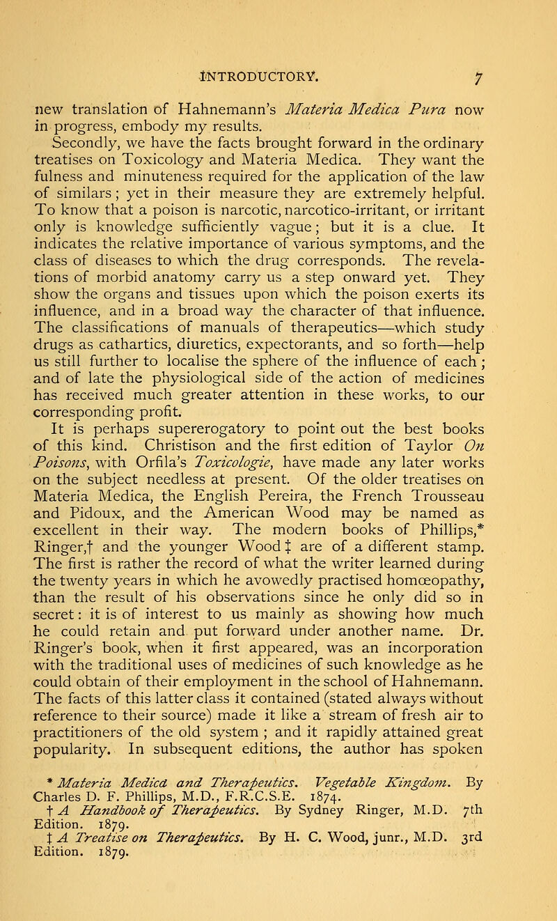 1(NTR0DUCT0RY. 'J new translation of Hahnemann's Materia Medica Pura now in progress, embody my results. Secondly, we have the facts brought forward in the ordinary treatises on Toxicology and Materia Medica. They want the fulness and minuteness required for the application of the law of similars; yet in their measure they are extremely helpful. To know that a poison is narcotic, narcotico-irritant, or irritant only is knowledge sufficiently vague; but it is a clue. It indicates the relative importance of various symptoms, and the class of diseases to which the drug corresponds. The revela- tions of morbid anatomy carry us a step onward yet. They show the organs and tissues upon which the poison exerts its influence, and in a broad way the character of that influence. The classifications of manuals of therapeutics—which study drugs as cathartics, diuretics, expectorants, and so forth—help us still further to localise the sphere of the influence of each; and of late the physiological side of the action of medicines has received much greater attention in these works, to our corresponding profit. It is perhaps supererogatory to point out the best books of this kind. Christison and the first edition of Taylor On Poisons^ with Orfila's Toxicologie, have made any later works on the subject needless at present. Of the older treatises on Materia Medica, the English Pereira, the French Trousseau and Pidoux, and the American Wood may be named as excellent in their way. The modern books of Phillips,* Ringer,t and the younger Wood % are of a different stamp. The first is rather the record of what the writer learned during the twenty years in which he avowedly practised homoeopathy, than the result of his observations since he only did so in secret: it is of interest to us mainly as showing how much he could retain and put forward under another name. Dr. Ringer's book, when it first appeared, was an incorporation with the traditional uses of medicines of such knowledge as he could obtain of their employment in the school of Hahnemann. The facts of this latter class it contained (stated always without reference to their source) made it like a stream of fresh air to practitioners of the old system ; and it rapidly attained great popularity. In subsequent editions, the author has spoken * Materia Medica and Thera^peutics. Vegetable Kingdom. By Charles D. F. Phillips, M.D., F.R.C.S.E. 1874. \A Handbook of Thera;peutics. By Sydney Ringer, M.D. 7th Edition. 1879. X A Treatise on Thera;peutics. By H. C. Wood, junr., M.D. 3rd Edition. 1879.