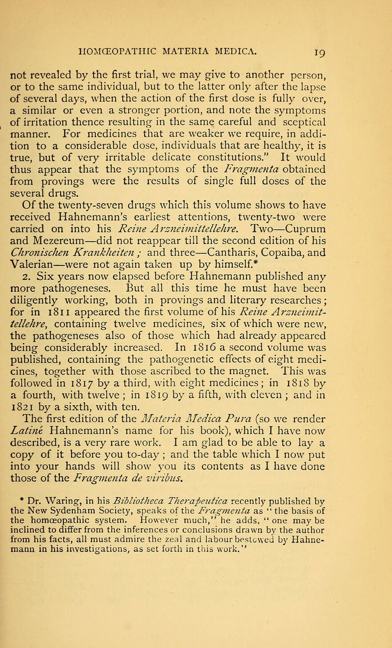 not revealed by the first trial, we may give to another person, or to the same individual, but to the latter only after the lapse of several days, when the action of the first dose is fully over, a similar or even a stronger portion, and note the symptoms of irritation thence resulting in the same careful and sceptical manner. For medicines that are weaker we require, in addi- tion to a considerable dose, individuals that are healthy, it is true, but of very irritable delicate constitutions. It would thus appear that the symptoms of the Fragmenta obtained from provings were the results of single full doses of the several drugs. Of the twenty-seven drugs which this volume shows to have received Hahnemann's earliest attentions, twenty-two were carried on into his Reine Ars7ieimittellelire. Two—Cuprum and Mezereum—did not reappear till the second edition of his Chronischen Krankheiten ; and three—Cantharis, Copaiba, and Valerian—were not again taken up by himself.* 2. Six years now elapsed before Hahnemann published any more pathogeneses. But all this time he must have been diligently working, both in provings and literary researches; for in 1811 appeared the first volume of his Reine Arzneiinit- tellehre, containing twelve medicines, six of which were new, the pathogeneses also of those which had already appeared being considerably increased. In 1816 a second volume was published, containing the pathogenetic effects of eight medi- cines, together with those ascribed to the magnet. This was followed in 1817 by a third, with eight medicines; in 1818 by a fourth, with twelve ; in 1819 by a fifth, with eleven ; and in 1821 by a sixth, with ten. The first edition of the Materia Medica Pura (so we render Latine Hahnemann's name for his book), which I have now described, is a very rare work. I am glad to be able to lay a copy of it before you to-day ; and the table which I now put into your hands will show you its contents as I have done those of the Fragmenta de viribus. * Dr. Waringf, in his Btbliotheca Thera;petitica recently published by the New Sydenham Society, speaks of the Fragmenta as  the basis of the homoeopathic system. However much, he adds,  one may be inclined to differ from the inferences or conclusions drawn by the author from his facts, all must admire the zeal and labour bestowed by Hahne- mann in his investigations, as set forth in this work.