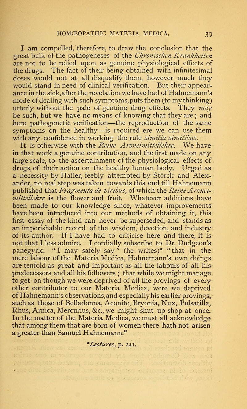 I am compelled, therefore, to draw the conclusion that the great bulk of the pathogeneses of the Ch'onischen Krankheiten are not to be relied upon as genuine physiological effects of the drugs. The fact of their being obtained with infinitesimal doses would not at all disqualify them, however much they would stand in need of clinical verification. But their appear- ance in the sick,after the revelation we have had of Hahnemann's mode of dealing with such symptoms,puts them (to my thinking) utterly without the pale of genuine drug effects. They tnay be such, but we have no means of knowing that they are; and here pathogenetic verification—the reproduction of the same symptoms on the healthy—is required ere we can use them with any confidence in working the rule siniilia similibus. It is otherwise with the Reine Arz7iehmttellehre. We have in that work a genuine contribution, and the first made on any large scale, to the ascertainment of the physiological effects of drugs, of their action on the healthy human body. Urged as a necessity by Haller, feebly attempted by Storck and Alex- ander, no real step was taken towards this end till Hahnemann published \hz.\. Fragment a de viribus, of which the Reine Arznei- mittellehre is the flower and fruit. Whatever additions have been made to our knowledge since, whatever improvements have been introduced into our methods of obtaining it, this first essay of the kind can never be superseded, and stands as an imperishable record of the wisdom, devotion, and industry of its author. If I have had to criticise here and there, it is not that I less admire. I cordially subscribe to Dr. Dudgeon's panegyric.  I may safely say (he writes)*  that in the mere labour of the Materia Medica, Hahnemann's own doings are tenfold as great and important as all the labours of all his predecessors and all his followers ; that while we might manage to get on though we were deprived of all the provings of every other contributor to our Materia Medica, were we deprived of Hahnemann's observations,and especially his earlier provings, such as those of Belladonna, Aconite, Bryonia, Nux, Pulsatilla, Rhus, Arnica, Mercurius, &c., we might shut up shop at once. In the matter of the Materia Medica, we must all acknowledge that among them that are born of women there hath not arisen a greater than Samuel Hahnemann. * Lectures, p. 241,