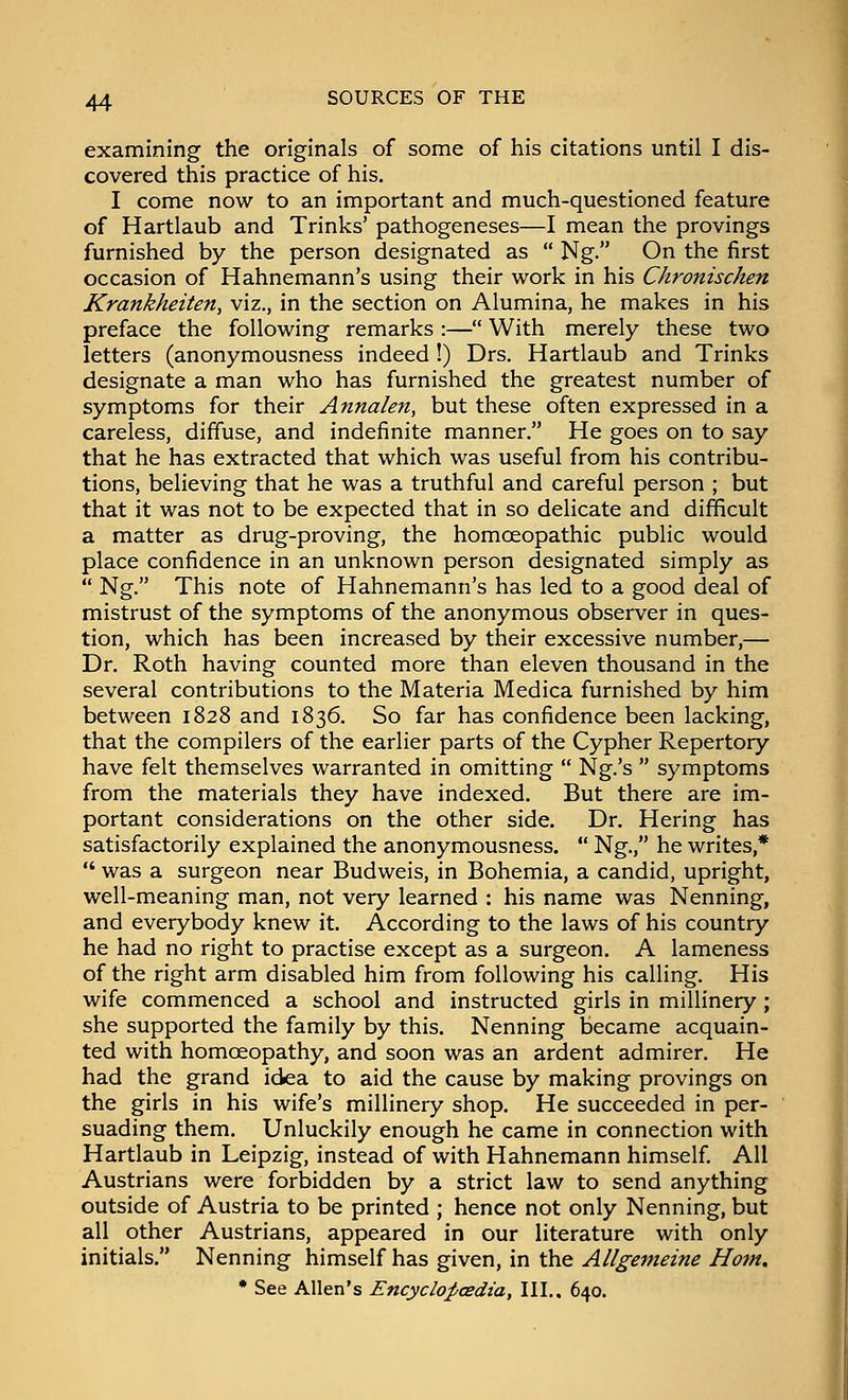 examining the originals of some of his citations until I dis- covered this practice of his. I come now to an important and much-questioned feature of Hartlaub and Trinks' pathogeneses—I mean the provings furnished by the person designated as  Ng. On the first occasion of Hahnemann's using their work in his Chronischen Krankheiten, viz., in the section on Alumina, he makes in his preface the following remarks :— With merely these two letters (anonymousness indeed !) Drs. Hartlaub and Trinks designate a man who has furnished the greatest number of symptoms for their Annalen, but these often expressed in a careless, diffuse, and indefinite manner. He goes on to say that he has extracted that which was useful from his contribu- tions, believing that he was a truthful and careful person ; but that it was not to be expected that in so delicate and difficult a matter as drug-proving, the homoeopathic public would place confidence in an unknown person designated simply as  Ng. This note of Hahnemann's has led to a good deal of mistrust of the symptoms of the anonymous observer in ques- tion, which has been increased by their excessive number,— Dr. Roth having counted more than eleven thousand in the several contributions to the Materia Medica furnished by him between 1828 and 1836. So far has confidence been lacking, that the compilers of the earlier parts of the Cypher Repertory have felt themselves warranted in omitting  Ng.'s  symptoms from the materials they have indexed. But there are im- portant considerations on the other side. Dr. Hering has satisfactorily explained the anonymousness.  Ng., he writes,*  was a surgeon near Budweis, in Bohemia, a candid, upright, well-meaning man, not very learned : his name was Nenning, and everybody knew it. According to the laws of his country he had no right to practise except as a surgeon. A lameness of the right arm disabled him from following his calling. His wife commenced a school and instructed girls in millinery; she supported the family by this. Nenning became acquain- ted with homoeopathy, and soon was an ardent admirer. He had the grand idea to aid the cause by making provings on the girls in his wife's millinery shop. He succeeded in per- suading them. Unluckily enough he came in connection with Hartlaub in Leipzig, instead of with Hahnemann himself. All Austrians were forbidden by a strict law to send anything outside of Austria to be printed ; hence not only Nenning, but all other Austrians, appeared in our literature with only initials. Nenning himself has given, in the Allgemeine Ho7n. • See Allen's Encyclo^cedia, III.. 640.