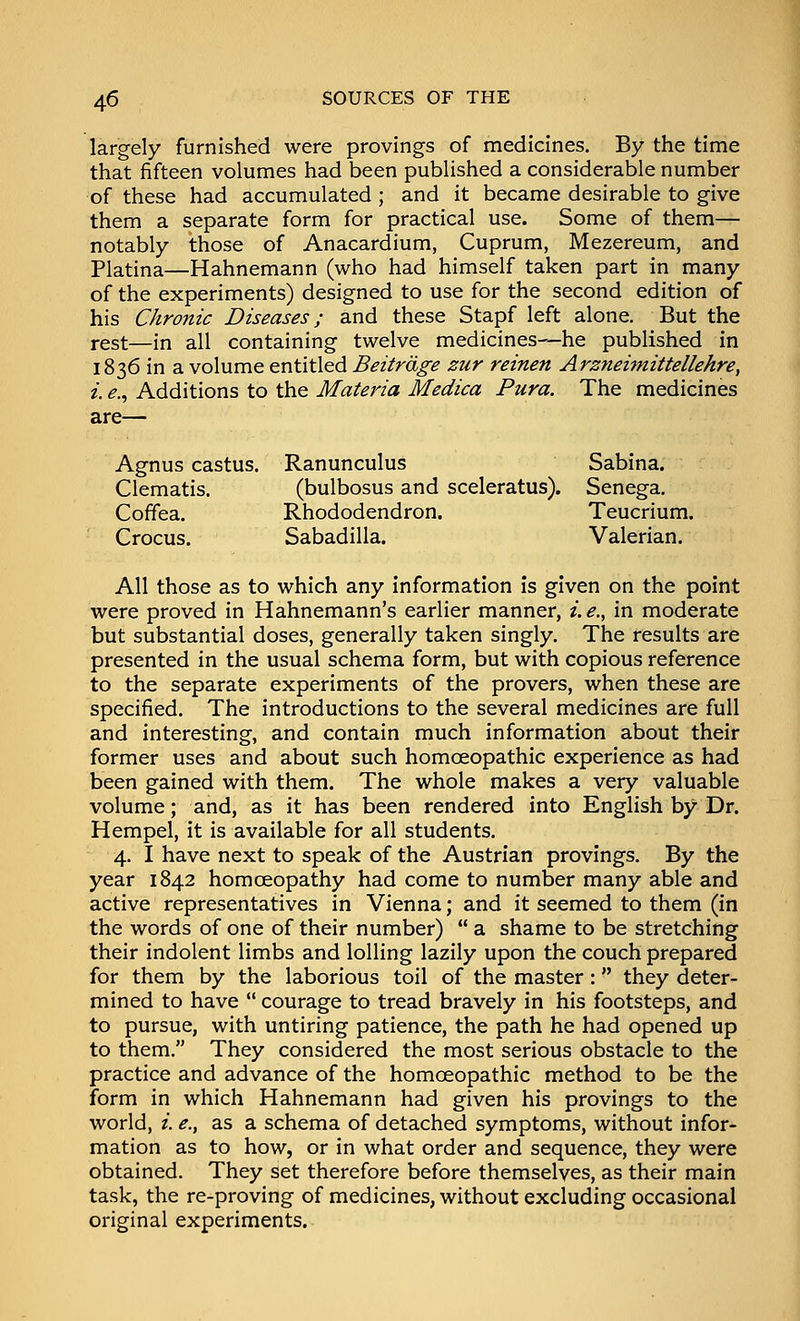 largely furnished were provings of medicines. By the time that fifteen volumes had been published a considerable number of these had accumulated ; and it became desirable to give them a separate form for practical use. Some of them— notably those of Anacardium, Cuprum, Mezereum, and Platina—Hahnemann (who had himself taken part in many of the experiments) designed to use for the second edition of his Chronic Diseases; and these Stapf left alone. But the rest—in all containing twelve medicines—he published in 1836 in a volume entitled Beitrdge zur reinen Arzneimittellehre, i. e.^ Additions to the Materia Medica Pura. The medicines are— Agnus castus. Ranunculus Sabina. Clematis. (bulbosus and sceleratus). Senega. Coffea. Rhododendron. Teucrium. Crocus. Sabadilla. Valerian. All those as to which any information is given on the point were proved in Hahnemann's earlier manner, i. e., in moderate but substantial doses, generally taken singly. The results are presented in the usual schema form, but with copious reference to the separate experiments of the provers, when these are specified. The introductions to the several medicines are full and interesting, and contain much information about their former uses and about such homoeopathic experience as had been gained with them. The whole makes a very valuable volume; and, as it has been rendered into English by Dr. Hempel, it is available for all students. 4. I have next to speak of the Austrian provings. By the year 1842 homoeopathy had come to number many able and active representatives in Vienna; and it seemed to them (in the words of one of their number)  a shame to be stretching their indolent limbs and lolling lazily upon the couch prepared for them by the laborious toil of the master : they deter- mined to have  courage to tread bravely in his footsteps, and to pursue, with untiring patience, the path he had opened up to them, They considered the most serious obstacle to the practice and advance of the homoeopathic method to be the form in which Hahnemann had given his provings to the world, i. e., as a schema of detached symptoms, without infor- mation as to how, or in what order and sequence, they were obtained. They set therefore before themselves, as their main task, the re-proving of medicines, without excluding occasional original experiments.
