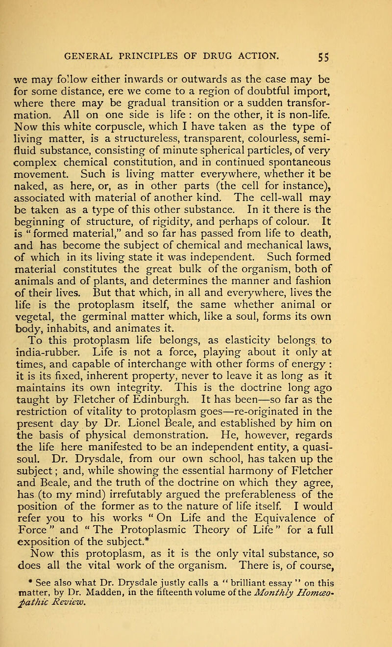 we may fo'low either inwards or outwards as the case may be for some distance, ere we come to a region of doubtful import, where there may be gradual transition or a sudden transfor- mation. All on one side is life : on the other, it is non-life. Now this white corpuscle, which I have taken as the type of living matter, is a structureless, transparent, colourless, semi- fluid substance, consisting of minute spherical particles, of very complex chemical constitution, and in continued spontaneous movement. Such is living matter everywhere, whether it be naked, as here, or, as in other parts (the cell for instance), associated with material of another kind. The cell-wall may be taken as a type of this other substance. In it there is the beginning of structure, of rigidity, and perhaps of colour. It is formed material, and so far has passed from life to death, and has become the subject of chemical and mechanical laws, of which in its living state it was independent. Such formed material constitutes the great bulk of the organism, both of animals and of plants, and determines the manner and fashion of their lives. But that which, in all and everywhere, lives the life is the protoplasm itself, the same whether animal or vegetal, the germinal matter which, like a soul, forms its own body, inhabits, and animates it. To this protoplasm life belongs, as elasticity belongs to india-rubber. Life is not a force, playing about it only at times, and capable of interchange with other forms of energy : it is its fixed, inherent property, never to leave it as long as it maintains its own integrity. This is the doctrine long ago taught by Fletcher of Edinburgh. It has been—so far as the restriction of vitality to protoplasm goes—re-originated in the present day by Dr. Lionel Beale, and established by him on the basis of physical demonstration. He, however, regards the life here manifested to be an independent entity, a quasi- soul. Dr. Drysdale, from our own school, has taken up the subject; and, while showing the essential harmony of Fletcher and Beale, and the truth of the doctrine on which they agree, has (to my mind) irrefutably argued the preferableness of the position of the former as to the nature of life itself. I would refer you to his works On Life and the Equivalence of Force and The Protoplasmic Theory of Life for a full exposition of the subject* Now this protoplasm, as it is the only vital substance, so does all the vital work of the organism. There is, of course, * See also what Dr. Drysdale justly calls a brilliant essay on this matter, by Dr. Madden, in the fifteenth volume of the Monthly HomceO' ^athic Review.
