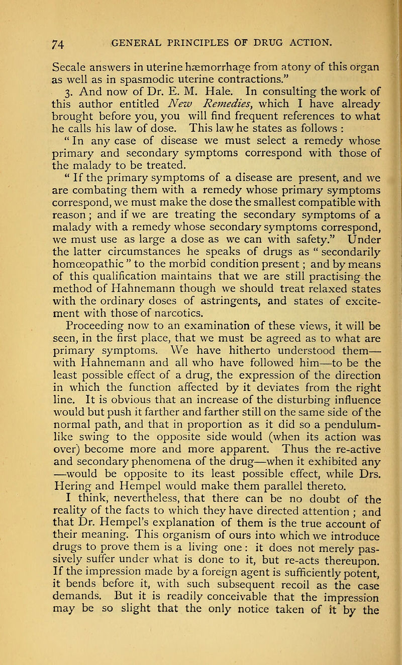 Secale answers in uterine haemorrhage from atony of this organ as well as in spasmodic uterine contractions. 3. And now of Dr. E. M. Hale. In consulting the work of this author entitled New Remedies^ which I have already- brought before you, you will find frequent references to what he calls his law of dose. This law he states as follows : In any case of disease we must select a remedy whose primary and secondary symptoms correspond with those of the malady to be treated. If the primary symptoms of a disease are present, and we are combating them with a remedy whose primary symptoms correspond, we must make the dose the smallest compatible with reason; and if we are treating the secondary symptoms of a malady with a remedy whose secondary symptoms correspond, we must use as large a dose as we can with safety. Under the latter circumstances he speaks of drugs as secondarily homoeopathic to the morbid condition present; and by means of this qualification maintains that we are still practising the method of Hahnemann though we should treat relaxed states with the ordinary doses of astringents, and states of excite- ment with those of narcotics. Proceeding now to an examination of these views, it will be seen, in the first place, that we must be agreed as to what are primary symptoms. We have hitherto understood them— with Hahnemann and all who have followed him—to be the least possible effect of a drug, the expression of the direction in which the function affected by it deviates from the right line. It is obvious that an increase of the disturbing influence would but push it farther and farther still on the same side of the normal path, and that in proportion as it did so a pendulum- like swing to the opposite side would (when its action was over) become more and more apparent. Thus the re-active and secondary phenomena of the drug—when it exhibited any —would be opposite to its least possible effect, while Drs. Hering and Hempel would make them parallel thereto. I think, nevertheless, that there can be no doubt of the reality of the facts to which they have directed attention ; and that Dr. Hempel's explanation of them is the true account of their meaning. This organism of ours into which we introduce drugs to prove them is a living one : it does not merely pas- sively suffer under what is done to it, but re-acts thereupon. If the impression made by a foreign agent is sufficiently potent, it bends before it, with such subsequent recoil as the case demands. But it is readily conceivable that the impression may be so slight that the only notice taken of it by the