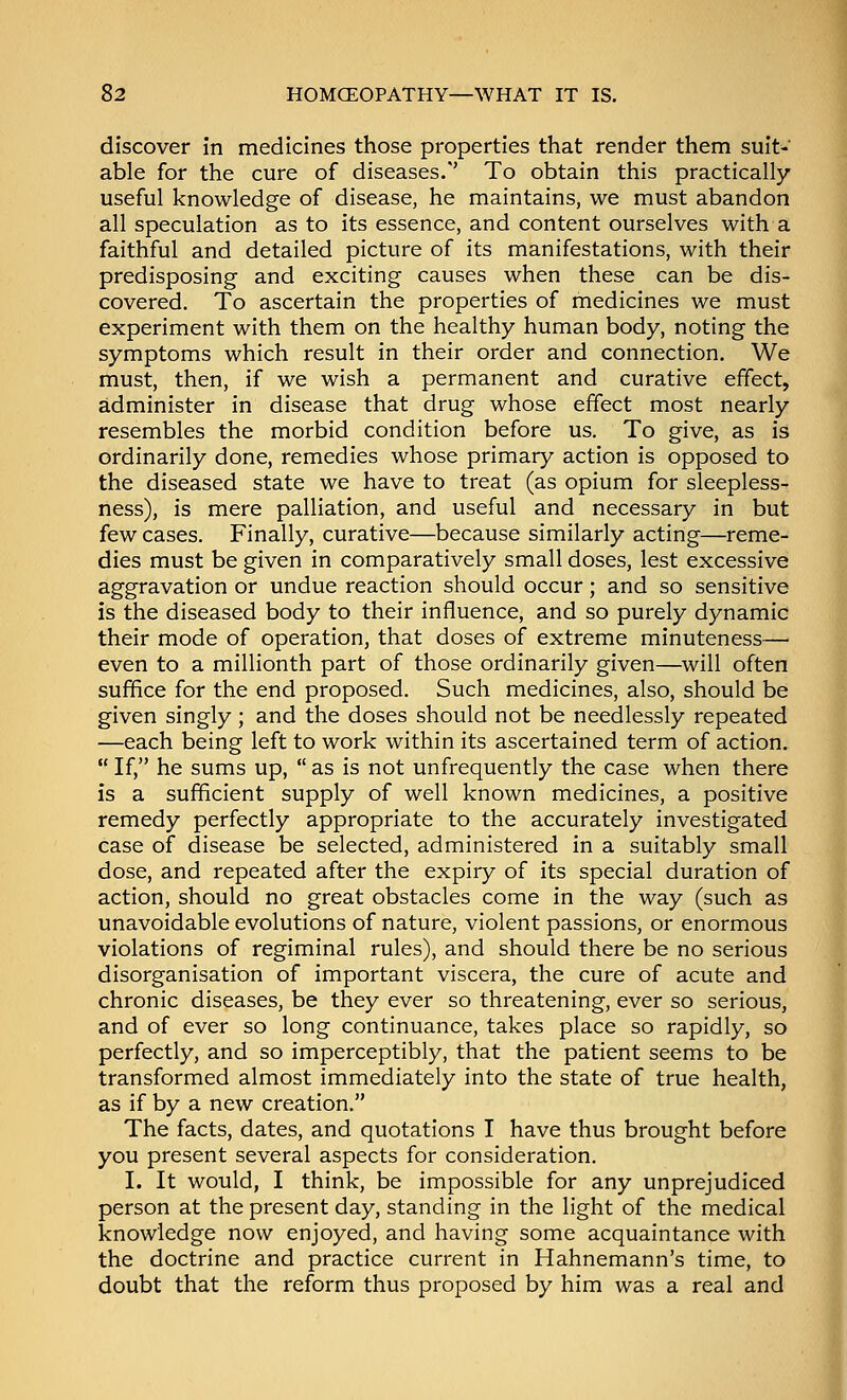 discover in medicines those properties that render them suit- able for the cure of diseases/' To obtain this practically useful knowledge of disease, he maintains, we must abandon all speculation as to its essence, and content ourselves with a faithful and detailed picture of its manifestations, with their predisposing and exciting causes when these can be dis- covered. To ascertain the properties of medicines we must experiment with them on the healthy human body, noting the symptoms which result in their order and connection. We must, then, if we wish a permanent and curative effect, administer in disease that drug whose effect most nearly resembles the morbid condition before us. To give, as is ordinarily done, remedies whose primary action is opposed to the diseased state we have to treat (as opium for sleepless- ness), is mere palliation, and useful and necessary in but few cases. Finally, curative—because similarly acting—reme- dies must be given in comparatively small doses, lest excessive aggravation or undue reaction should occur; and so sensitive is the diseased body to their influence, and so purely dynamic their mode of operation, that doses of extreme minuteness— even to a millionth part of those ordinarily given—will often suffice for the end proposed. Such medicines, also, should be given singly ; and the doses should not be needlessly repeated —each being left to work within its ascertained term of action.  If, he sums up,  as is not unfrequently the case when there is a sufficient supply of well known medicines, a positive remedy perfectly appropriate to the accurately investigated case of disease be selected, administered in a suitably small dose, and repeated after the expiry of its special duration of action, should no great obstacles come in the way (such as unavoidable evolutions of nature, violent passions, or enormous violations of regiminal rules), and should there be no serious disorganisation of important viscera, the cure of acute and chronic diseases, be they ever so threatening, ever so serious, and of ever so long continuance, takes place so rapidly, so perfectly, and so imperceptibly, that the patient seems to be transformed almost immediately into the state of true health, as if by a new creation. The facts, dates, and quotations I have thus brought before you present several aspects for consideration. I. It would, I think, be impossible for any unprejudiced person at the present day, standing in the light of the medical knowledge now enjoyed, and having some acquaintance with the doctrine and practice current in Hahnemann's time, to doubt that the reform thus proposed by him was a real and