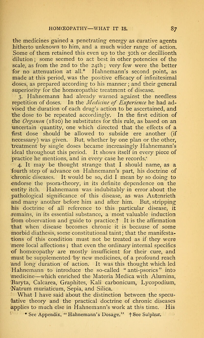 the medicines gained a penetrating- energy as curative agents hitherto unknown to him, and a much wider range of action. Some of them retained this even up to the 30th or decillionth dilution; some seemed to act best in other potencies of the scale, as from the 2nd to the 24th; very few were the better for no attenuation at all.* Hahnemann's second point, as made at this period, was the positive efficacy of infinitesimal doses, as prepared according to his manner; and their general superiority for the homoeopathic treatment of disease. 3. Hahnemann had already warned against the needless repetition of doses. In the Medicine of Experience he had ad- vised the duration of each drug's action to be ascertained, and the dose to be repeated accordingly. In the first edition of the Organon (1810) he substitutes for this rule, as based on an 'Uncertain quantity, one which directed that the effects of a ■first dose should be allowed to subside ere another (if necessary) was given. But, whether by one plan or the other, treatment by single doses became increasingly Hahnemann's ideal throughout this period. It shows itself in every piece of practice he mentions, and in every case he records.' 4. It may be thought strange that I should name, as a ■fourth step of advance on Hahnemann's part, his doctrine of chronic diseases. It would be so, did I mean by so doing to endorse the psora-theory, in its definite dependence on the ■entity itch. Hahnemann was indubitably in error about the pathological significance of this disease, as was Autenrieth and many another before him and after him. But, stripping his doctrine of all reference to this particular disease, it .remains, in its essential substance, a most valuable induction ■from observation and guide to practice.! It is the affirmation that when disease becomes chronic it is because of some morbid diathesis, some constitutional taint; that the manifesta- tions of this condition must not be treated as if they were mere local affections ; that even the ordinary internal specifics of homoeopathy are mostly insufficient for their cure, and must be supplemented 'by new medicines, of a profound reach 'and long duration of action. It was this thought which led Hahnemann to introduce the so-called  anti-psorics into ■medicine—which enriched the Materia Medica with Alumina, Baryta, Calcarea, Graphites, Kali carbonicum, Lycopodium, 'Natrum muriaticum. Sepia, and Silica. ■ What I have said about the distinction between the specu- I'ative theory and the practical doctrine of chronic diseases iapplies to much else in Hahnemann's work at this time. His * See Appendix,  Hahnemann's Dosage. f See Sulphur.