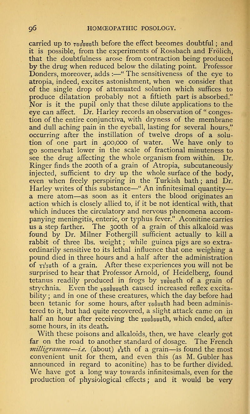carried up to TtreWffth before the effect becomes doubtful; and it is possible, from the experiments of Rossbach and Frolich, that the doubtfulness arose from contraction being produced by the drug when reduced below the dilating point. Professor Donders, moreover, adds :— The sensitiveness of the eye to atropia, indeed, excites astonishment, when we consider that of the single drop of attenuated solution which suffices to produce dilatation probably not a fiftieth part is absorbed. Nor is it the pupil only that these dilute applications to the eye can affect. Dr. Harley records an observation of  conges- tion of the entire conjunctiva, with dryness of the membrane and dull aching pain in the eyeball, lasting for several hours, occurring after the instillation of twelve drops of a solu- tion of one part in 400,000 of water. We have only to go somewhat lower in the scale of fractional minuteness to see the drug affecting the whole organism from within. Dr. Ringer finds the 200th of a grain of Atropia, subcutaneously injected, sufficient to dry up the whole surface of the body, even when freely perspiring in the Turkish bath; and Dr. Harley writes of this substance— An infinitesimal quantity— a mere atom—as soon as it enters the blood originates an action which is closely allied to, if it be not identical with, that which induces the circulatory and nervous phenomena accom- panying meningitis, enteric, or typhus fever. Aconitine carries us a step farther. The 300th of a grain of this alkaloid was found by Dr. Milner Fothergill sufficient actually to kill a rabbit of three lbs. weight; while guinea pigs are so extra- ordinarily sensitive to its lethal influence that one weighing a pound died in three hours and a half after the administration of TT^th of a grain. After these experiences you will not be surprised to hear that Professor Arnold, of Heidelberg, found tetanus readily produced in frogs by iwouth of a grain of strychnia. Even the lutjotrrroth caused increased reflex excita- bility ; and in one of these creatures, which the day before had been tetanic for some hours, after x^oonth had been adminis- tered to it, but had quite recovered, a slight attack came on in half an hour after receiving the To^tjosth, which ended, after some hours, in its death. With these poisons and alkaloids, then, we have clearly got far on the road to another standard of dosage. The French milligramme—i.e. (about) eVth of a grain—is found the most convenient unit for them, and even this (as M. Gubler has announced in regard to aconitine) has to be further divided. We have got a long way towards infinitesimals, even for the production of physiological effects; and it would be very