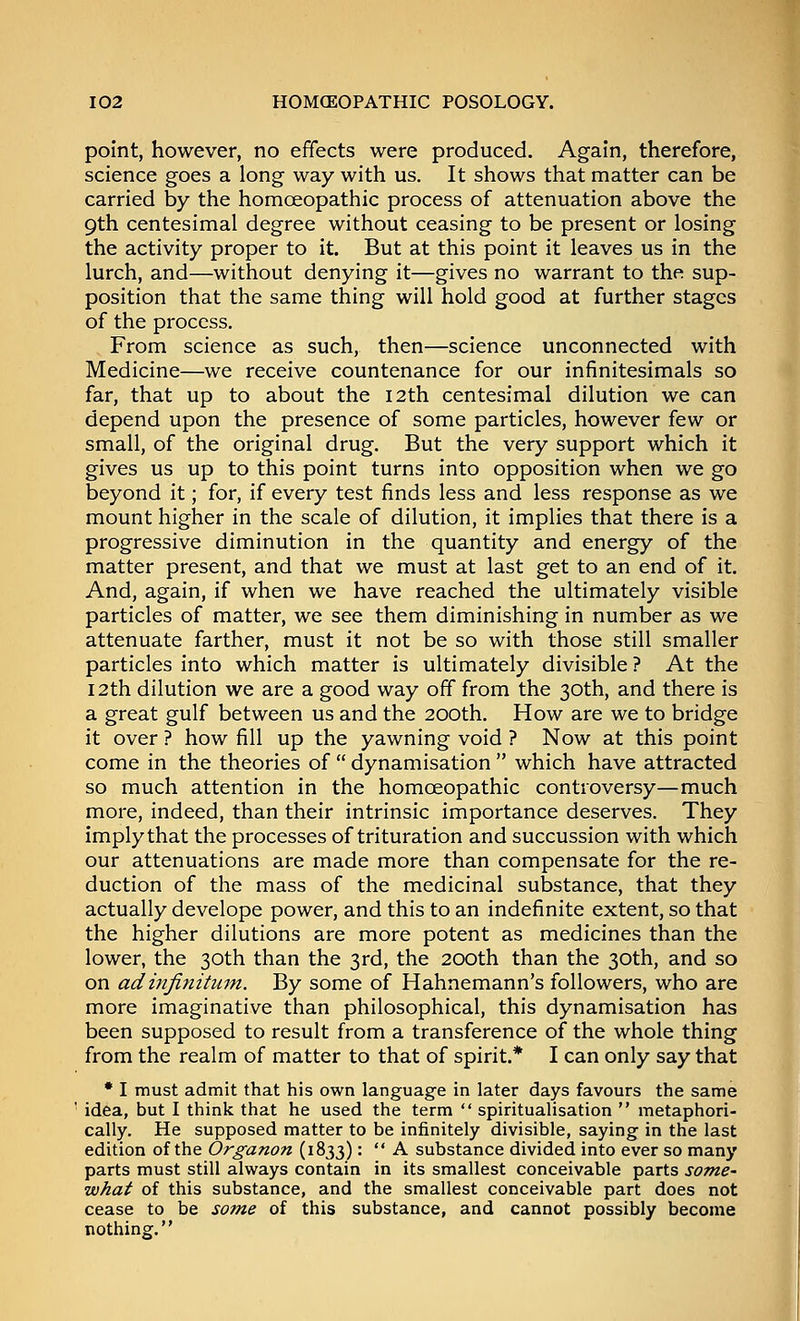 point, however, no effects were produced. Again, therefore, science goes a long way with us. It shows that matter can be carried by the homceopathic process of attenuation above the 9th centesimal degree without ceasing to be present or losing the activity proper to it. But at this point it leaves us in the lurch, and—without denying it—gives no warrant to the sup- position that the same thing will hold good at further stages of the process. From science as such, then—science unconnected with Medicine—we receive countenance for our infinitesimals so far, that up to about the 12th centesimal dilution we can depend upon the presence of some particles, however few or small, of the original drug. But the very support which it gives us up to this point turns into opposition when we go beyond it; for, if every test finds less and less response as we mount higher in the scale of dilution, it implies that there is a progressive diminution in the quantity and energy of the matter present, and that we must at last get to an end of it. And, again, if when we have reached the ultimately visible particles of matter, we see them diminishing in number as we attenuate farther, must it not be so with those still smaller particles into which matter is ultimately divisible ? At the 12th dilution we are a good way off from the 30th, and there is a great gulf between us and the 200th. How are we to bridge it over ? how fill up the yawning void ? Now at this point come in the theories of  dynamisation  which have attracted so much attention in the homoeopathic controversy—much more, indeed, than their intrinsic importance deserves. They imply that the processes of trituration and succussion with which our attenuations are made more than compensate for the re- duction of the mass of the medicinal substance, that they actually develope power, and this to an indefinite extent, so that the higher dilutions are more potent as medicines than the lower, the 30th than the 3rd, the 200th than the 30th, and so on adinfifiitum. By some of Hahnemann's followers, who are more imaginative than philosophical, this dynamisation has been supposed to result from a transference of the whole thing from the realm of matter to that of spirit.* I can only say that • I must admit that his own language in later days favours the same idea, but I think that he used the term  spiritualisation  metaphori- cally. He supposed matter to be infinitely divisible, saying in the last edition of the Organon (1833):  A substance divided into ever so many parts must still always contain in its smallest conceivable parts some- what of this substance, and the smallest conceivable part does not cease to be some of this substance, and cannot possibly become nothing.