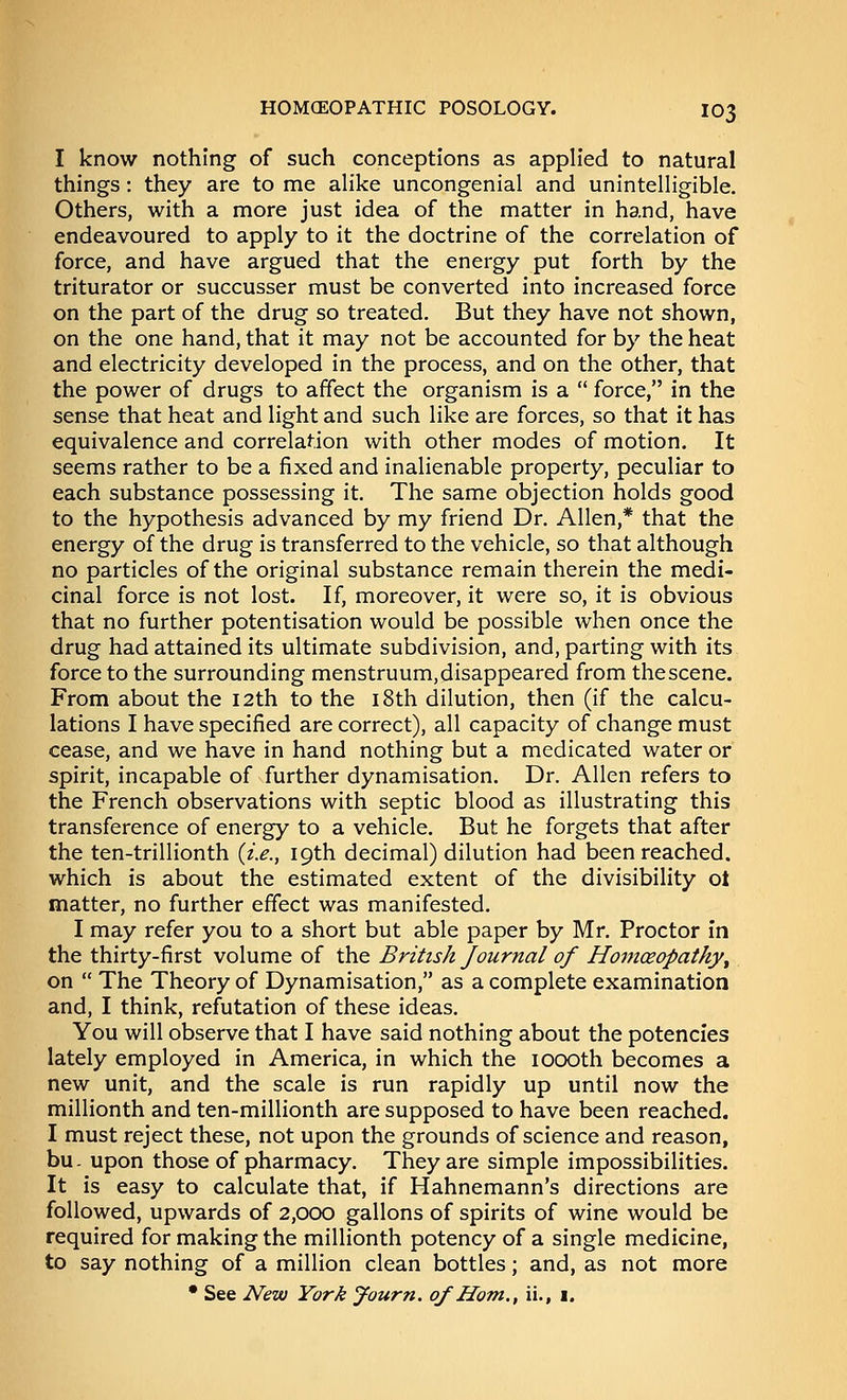 I know nothing of such conceptions as applied to natural things: they are to me alike uncongenial and unintelligible. Others, with a more just idea of the matter in hand, have endeavoured to apply to it the doctrine of the correlation of force, and have argued that the energy put forth by the triturator or succusser must be converted into increased force on the part of the drug so treated. But they have not shown, on the one hand, that it may not be accounted for by the heat and electricity developed in the process, and on the other, that the power of drugs to affect the organism is a  force, in the sense that heat and light and such like are forces, so that it has equivalence and correlation with other modes of motion. It seems rather to be a fixed and inalienable property, peculiar to each substance possessing it. The same objection holds good to the hypothesis advanced by my friend Dr. Allen,* that the energy of the drug is transferred to the vehicle, so that although no particles of the original substance remain therein the medi- cinal force is not lost. If, moreover, it were so, it is obvious that no further potentisation would be possible when once the drug had attained its ultimate subdivision, and, parting with its force to the surrounding menstruum, disappeared from the scene. From about the 12th to the i8th dilution, then (if the calcu- lations I have specified are correct), all capacity of change must cease, and we have in hand nothing but a medicated water or spirit, incapable of further dynamisation. Dr. Allen refers to the French observations with septic blood as illustrating this transference of energy to a vehicle. But he forgets that after the ten-trillionth {i.e., 19th decimal) dilution had been reached, which is about the estimated extent of the divisibility ot matter, no further effect was manifested. I may refer you to a short but able paper by Mr. Proctor in the thirty-first volume of the British Journal of Homoeopathy^ on  The Theory of Dynamisation, as a complete examination and, I think, refutation of these ideas. You will observe that I have said nothing about the potencies lately employed in America, in which the loooth becomes a new unit, and the scale is run rapidly up until now the millionth and ten-millionth are supposed to have been reached. I must reject these, not upon the grounds of science and reason, bu- upon those of pharmacy. They are simple impossibilities. It is easy to calculate that, if Hahnemann's directions are followed, upwards of 2,000 gallons of spirits of wine would be required for making the millionth potency of a single medicine, to say nothing of a million clean bottles; and, as not more • See New York yourn. of Horn., ii., i.