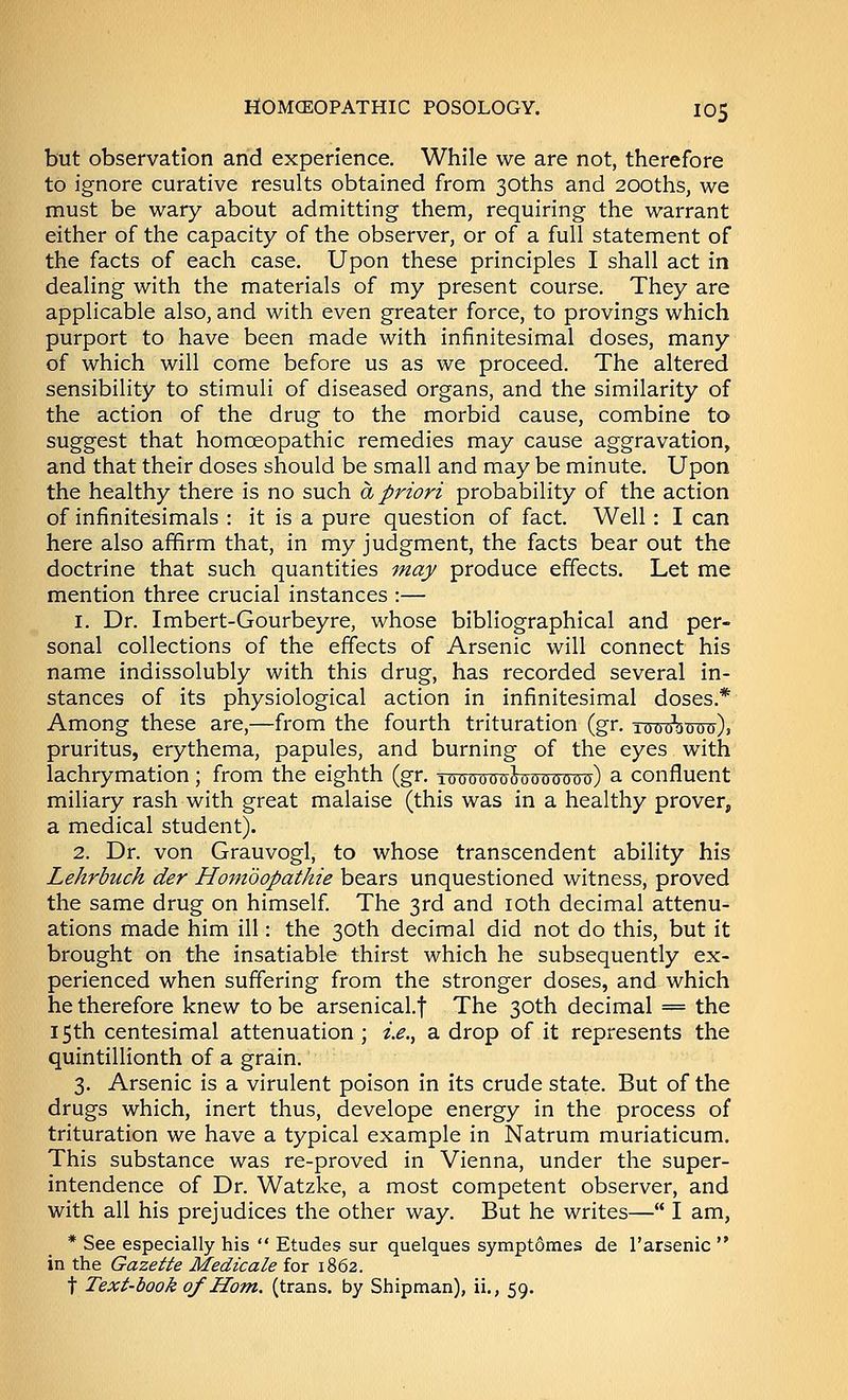 but observation arid experience. While we are not, therefore to ignore curative results obtained from 30ths and 200ths, we must be wary about admitting them, requiring the warrant either of the capacity of the observer, or of a full statement of the facts of each case. Upon these principles I shall act in dealing with the materials of my present course. They are applicable also, and with even greater force, to provings which purport to have been made with infinitesimal doses, many of which will come before us as we proceed. The altered sensibility to stimuli of diseased organs, and the similarity of the action of the drug to the morbid cause, combine to suggest that homoeopathic remedies may cause aggravation, and that their doses should be small and may be minute. Upon the healthy there is no such a priori probability of the action of infinitesimals : it is a pure question of fact. Well: I can here also affirm that, in my judgment, the facts bear out the doctrine that such quantities may produce effects. Let me mention three crucial instances :— 1. Dr. Imbert-Gourbeyre, whose bibliographical and per- sonal collections of the effects of Arsenic will connect his name indissolubly with this drug, has recorded several in- stances of its physiological action in infinitesimal doses.*' Among these are,—from the fourth trituration (gr. 1000*0000), pruritus, erythema, papules, and burning of the eyes with lachrymation; from the eighth (gr. looooooiooooooo) a confluent miliary rash with great malaise (this was in a healthy prover, a medical student). 2. Dr. von Grauvogl, to whose transcendent ability his Lehrbuch der Hombopathie bears unquestioned witness, proved the same drug on himself The 3rd and loth decimal attenu- ations made him ill: the 30th decimal did not do this, but it brought on the insatiable thirst which he subsequently ex- perienced when suffering from the stronger doses, and which he therefore knew to be arsenical.f The 30th decimal = the 15th centesimal attenuation ; i.e., a drop of it represents the quintillionth of a grain. 3. Arsenic is a virulent poison in its crude state. But of the drugs which, inert thus, develope energy in the process of trituration we have a typical example in Natrum muriaticum. This substance was re-proved in Vienna, under the super- intendence of Dr. Watzke, a most competent observer, and with all his prejudices the other way. But he writes— I am, * See especially his  Etudes sur quelques symptomes de I'arsenic  in the Gazette Medicate for 1862. t Text-book of Horn, (trans, by Shipman), ii., 59.