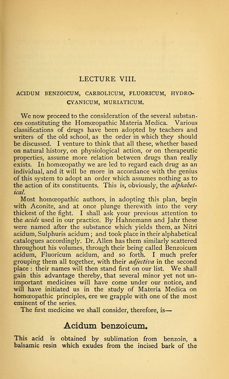 LECTURE VIII. ACIDUM BENZOICUM, CARBOLICUM, FLUORICUM, HYDRO- CYANICUM, MURIATICUM. We now proceed to the consideration of the several substan- ces constituting the Homoeopathic Materia Medica. Various classifications of drugs have been adopted by teachers and writers of the old school, as the order in which they should be discussed. I venture to think that all these, whether based on natural history, on physiological action, or on therapeutic properties, assume more relation between drugs than really exists. In homoeopathy we are led to regard each drug as an individual, and it will be more in accordance with the genius of this system to adopt an order which assumes nothing as to the action of its constituents. This is, obviously, the alphabet- ical. Most homoeopathic authors, in adopting this plan, begin with Aconite, and at once plunge therewith into the very thickest of the fight. I shall ask your previous attention to the acids used in our practice. By Hahnemann and Jahr these were named after the substance which yields them, as Nitri acidum, Sulphuris acidum; and took place in their alphabetical catalogues accordingly. Dr. Allen has them similarly scattered throughout his volumes, through their being called Benzoicum acidum, Fluoricum acidum, and so forth. I much prefer grouping them all together, with their adjectiva in the second place : their names will then stand first on our list. We shall gain this advantage thereby, that several minor yet not un- important medicines will have come under our notice, and will have initiated us in the study of Materia Medica on homoeopathic principles, ere we grapple with one of the most eminent of the series. The first medicine we shall consider, therefore, is— Acidum benzoicum. This acid is obtained by sublimation from benzoin, a balsamic resin which exudes from the incised bark of the