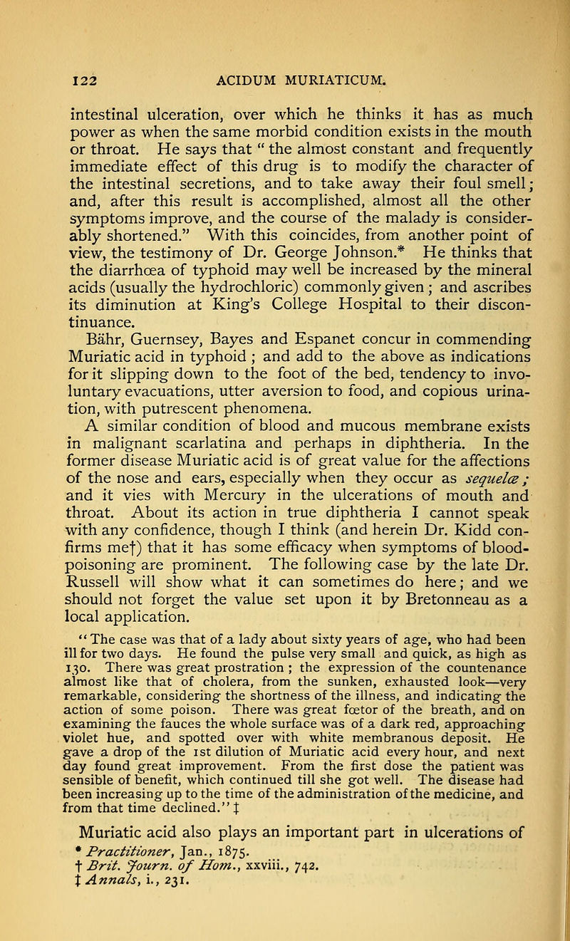 intestinal ulceration, over which he thinks it has as much power as when the same morbid condition exists in the mouth or throat. He says that the almost constant and frequently- immediate effect of this drug is to modify the character of the intestinal secretions, and to take away their foul smell; and, after this result is accomplished, almost all the other symptoms improve, and the course of the malady is consider- ably shortened. With this coincides, from another point of view, the testimony of Dr. George Johnson.* He thinks that the diarrhoea of typhoid may well be increased by the mineral acids (usually the hydrochloric) commonly given ; and ascribes its diminution at King's College Hospital to their discon- tinuance. Bahr, Guernsey, Bayes and Espanet concur in commending Muriatic acid in typhoid ; and add to the above as indications for it slipping down to the foot of the bed, tendency to invo- luntary evacuations, utter aversion to food, and copious urina- tion, with putrescent phenomena. A similar condition of blood and mucous membrane exists in malignant scarlatina and perhaps in diphtheria. In the former disease Muriatic acid is of great value for the affections of the nose and ears, especially when they occur as sequelce ; and it vies with Mercury in the ulcerations of mouth and throat. About its action in true diphtheria I cannot speak with any confidence, though I think (and herein Dr. Kidd con- firms met) that it has some efficacy when symptoms of blood- poisoning are prominent. The following case by the late Dr. Russell will show what it can sometimes do here; and we should not forget the value set upon it by Bretonneau as a local application. The case was that of a lady about sixty years of age, who had been ill for two days. He found the pulse very small and quick, as high as 130. There was great prostration ; the expression of the countenance almost like that of cholera, from the sunken, exhausted look—very remarkable, considering the shortness of the illness, and indicating the action of some poison. There was great foetor of the breath, and on examining the fauces the whole surface was of a dark red, approaching violet hue, and spotted over with white membranous deposit. He gave a drop of the ist dilution of Muriatic acid every hour, and next day found great improvement. From the first dose the patient was sensible of benefit, which continued till she got well. The disease had been increasing up to the time of the administration of the medicine, and from that time decUned.t Muriatic acid also plays an important part in ulcerations of * Practitioner, Jan., 1875. t Brit. 'Journ. of Horn., xxviii., 742. X Annals, i., 231.