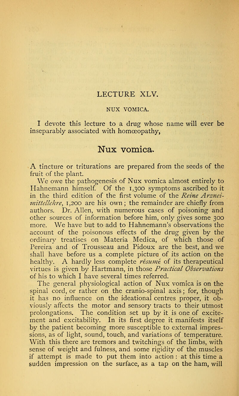 LECTURE XLV. NUX VOMICA. I devote this lecture to a drug whose name will ever be inseparably associated with homoeopathy, Nux vomica. - A tincture or triturations are prepared from the seeds of the fruit of the plant. We owe the pathogenesis of Nux vomica almost entirely to Hahnemann himself Of the 1,300 symptoms ascribed to it in the third edition of the first volume of the Reine Arzjiei- viittellehre, 1,200 are his own; the remainder are chiefly from authors. Dr. Allen, with numerous cases of poisoning and other sources of information before him, only gives some 300 more. We have but to add to Hahnemann's observations the account of the poisonous effects of the drug given by the ordinary treatises on Materia Medica, of which those of Pereira and of Trousseau and Pidoux are the best, and we shall have before us a complete picture of its action on the healthy. A hardly less complete resume, of its therapeutical virtues is given by Hartmann, in those Practical Observations of his to which I have several times referred. The general physiological action of Nux vomica is on the spinal cord, or rather on the cranio-spinal axis; for, though it has no influence on the ideational centres proper, it ob- viously affects the motor and sensory tracts to their utmost prolongations. The condition set up by it is one of excite- ment and excitability. In its first degree it manifests itself by the patient becoming more susceptible to external impres- sions, as of light, sound, touch, and variations of temperature. With this there are tremors and twitchings of the limbs, with sense of weight and fulness, and some rigidity of the muscles if attempt is made to put them into action : at this time a sudden impression on the surface, as a tap on the ham, will