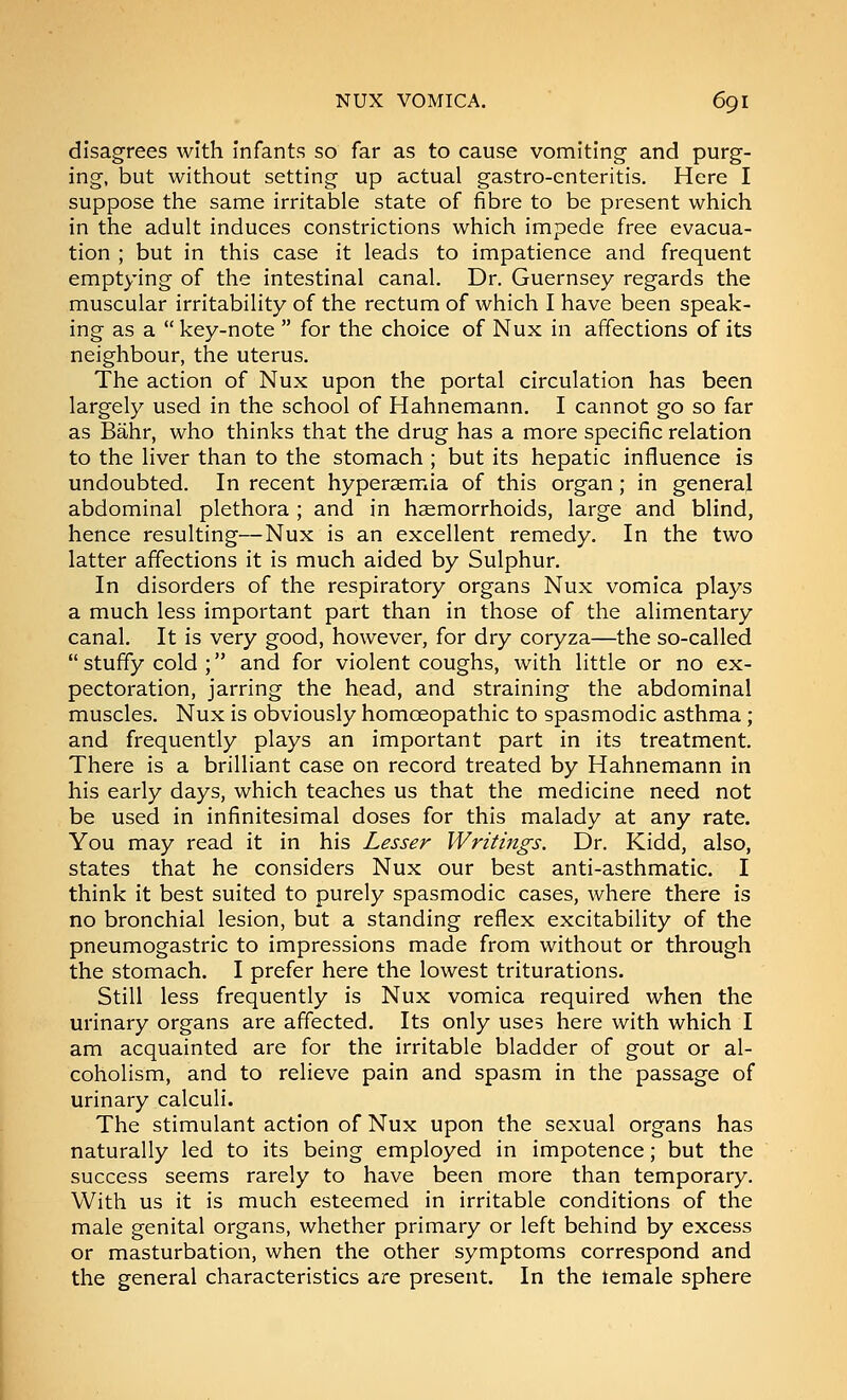 disagrees with infants so far as to cause vomiting and purg- ing, but without setting up actual gastro-enteritis. Here I suppose the same irritable state of fibre to be present which in the adult induces constrictions which impede free evacua- tion ; but in this case it leads to impatience and frequent emptying of the intestinal canal. Dr. Guernsey regards the muscular irritability of the rectum of which I have been speak- ing as a  key-note  for the choice of Nux in affections of its neighbour, the uterus. The action of Nux upon the portal circulation has been largely used in the school of Hahnemann. I cannot go so far as Bahr, who thinks that the drug has a more specific relation to the liver than to the stomach ; but its hepatic influence is undoubted. In recent hyperaemia of this organ; in general abdominal plethora ; and in hemorrhoids, large and blind, hence resulting—Nux is an excellent remedy. In the two latter affections it is much aided by Sulphur. In disorders of the respiratory organs Nux vomica plays a much less important part than in those of the alimentary canal. It is very good, however, for dry coryza—the so-called  stuffy cold ; and for violent coughs, with little or no ex- pectoration, jarring the head, and straining the abdominal muscles. Nux is obviously homoeopathic to spasmodic asthma; and frequently plays an important part in its treatment. There is a brilliant case on record treated by Hahnemann in his early days, which teaches us that the medicine need not be used in infinitesimal doses for this malady at any rate. You may read it in his Lesser Writings. Dr. Kidd, also, states that he considers Nux our best anti-asthmatic. I think it best suited to purely spasmodic cases, where there is no bronchial lesion, but a standing reflex excitability of the pneumogastric to impressions made from without or through the stomach. I prefer here the lowest triturations. Still less frequently is Nux vomica required when the urinary organs are affected. Its only uses here with which I am acquainted are for the irritable bladder of gout or al- coholism, and to relieve pain and spasm in the passage of urinary calculi. The stimulant action of Nux upon the sexual organs has naturally led to its being employed in impotence; but the success seems rarely to have been more than temporary. With us it is much esteemed in irritable conditions of the male genital organs, whether primary or left behind by excess or masturbation, when the other symptoms correspond and the general characteristics are present. In the lemale sphere