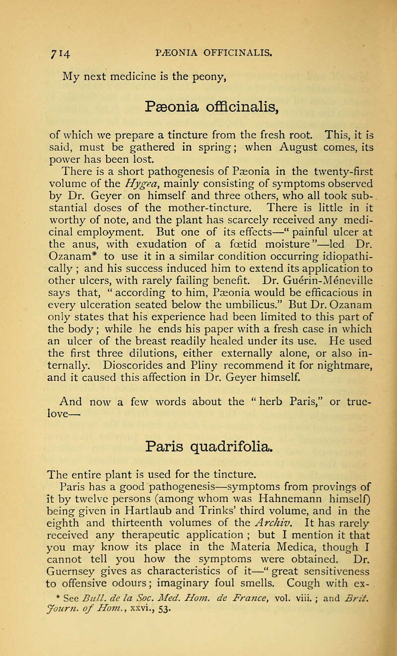 My next medicine is the peony, Pseonia officinalis, of which we prepare a tincture from the fresh root. This, it is said, must be gathered in spring; when August comes, its power has been lost. There is a short pathogenesis of Paeonia in the twenty-first volume of the Hygea, mainly consisting of symptoms observed by Dr. Geyer on himself and three others, who all took sub-. stantial doses of the mother-tincture. There is little in it worthy of note, and the plant has scarcely received any medi- cinal employment. But one of its effects— painful ulcer at the anus, with exudation of a foetid moisture—led Dr. Ozanam* to use it in a similar condition occurring idiopathi- cally ; and his success induced him to extend its application to other ulcers, with rarely failing benefit. Dr. Guerin-Meneville says that,  according to him, Paeonia would be efficacious in every ulceration seated below the umbilicus. But Dr. Ozanam only states that his experience had been limited to this part of the body; while he ends his paper with a fresh case in which an ulcer of the breast readily healed under its use. He used the first three dilutions, either externally alone, or also in- ternally. Dioscorides and Pliny recommend it for nightmare, and it caused this affection in Dr. Geyer himself. And now a few words about the  herb Paris, or true- love— Paris quadrifolia. The entire plant is used for the tincture. Paris has a good pathogenesis—symptoms from provings of it by twelve persons (among whom was Hahnemann himself) being given in Hartlaub and Trinks' third volume, and in the eighth and thirteenth volumes of the Archiv. It has rarely received any therapeutic application ; but I mention it that you may know its place in the Materia Medica, though I cannot tell you how the symptoms were obtained. Dr. Guernsey gives as characteristics of it— great sensitiveness to offensive odours; imaginary foul smells. Cough with ex- * See Bull, de la Soc. Med. Horn, de Fra7ice, vol. viii. ; and Brit. Journ. of Horn., xxvi., 53.