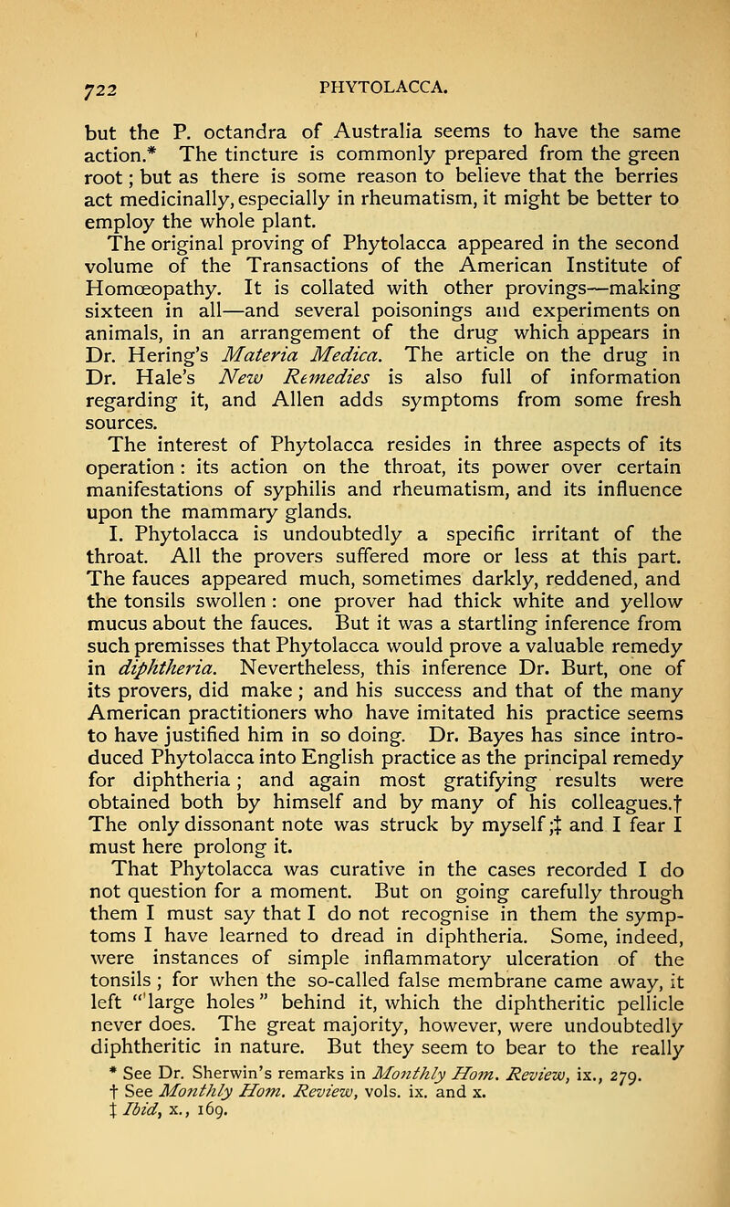 •^22 but the P. octandra of Australia seems to have the same action.* The tincture is commonly prepared from the green root; but as there is some reason to believe that the berries act medicinally, especially in rheumatism, it might be better to employ the whole plant. The original proving of Phytolacca appeared in the second volume of the Transactions of the American Institute of Homoeopathy. It is collated with other provings—making sixteen in all—and several poisonings and experiments on animals, in an arrangement of the drug which appears in Dr. Hering's Materia Medica. The article on the drug in Dr. Hale's New Remedies is also full of information regarding it, and Allen adds symptoms from some fresh sources. The interest of Phytolacca resides in three aspects of its operation : its action on the throat, its power over certain manifestations of syphilis and rheumatism, and its influence upon the mammary glands. I. Phytolacca is undoubtedly a specific irritant of the throat. All the provers suffered more or less at this part. The fauces appeared much, sometimes darkly, reddened, and the tonsils swollen : one prover had thick white and yellow mucus about the fauces. But it was a startling inference from such premisses that Phytolacca would prove a valuable remedy in diphtheria. Nevertheless, this inference Dr. Burt, one of its provers, did make; and his success and that of the many American practitioners who have imitated his practice seems to have justified him in so doing. Dr. Bayes has since intro- duced Phytolacca into English practice as the principal remedy for diphtheria; and again most gratifying results were obtained both by himself and by many of his colleagues.f The only dissonant note was struck by myself ;| and I fear I must here prolong it. That Phytolacca was curative in the cases recorded I do not question for a moment. But on going carefully through them I must say that I do not recognise in them the symp- toms I have learned to dread in diphtheria. Some, indeed, were instances of simple inflammatory ulceration of the tonsils ; for when the so-called false membrane came away, it left 'large holes behind it, which the diphtheritic pellicle never does. The great majority, however, were undoubtedly diphtheritic in nature. But they seem to bear to the really * See Dr. Sherwin's remarks in Monthly Ho7n. Review, ix., 279. t See Monthly Horn, Review, vols. ix. and x. j Ibid, X,, 169.