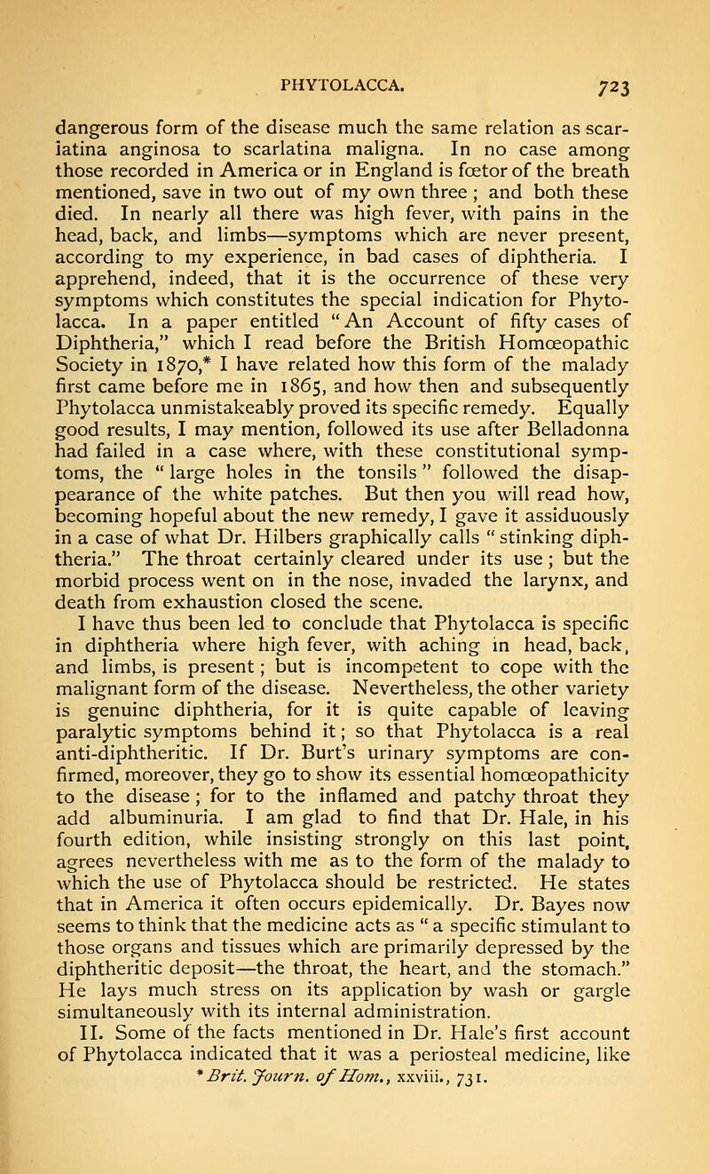 dangerous form of the disease much the same relation as scar- latina anginosa to scarlatina maligna. In no case among those recorded in America or in England is foetor of the breath mentioned, save in two out of my own three ; and both these died. In nearly all there was high fever, with pains in the head, back, and limbs—symptoms which are never present, according to my experience, in bad cases of diphtheria. I apprehend, indeed, that it is the occurrence of these very symptoms which constitutes the special indication for Phyto- lacca. In a paper entitled  An Account of fifty cases of Diphtheria, which I read before the British Homoeopathic Society in 1870,* I have related how this form of the malady first came before me in 1865, and how then and subsequently Phytolacca unmistakeably proved its specific remedy. Equally good results, I may mention, followed its use after Belladonna had failed in a case where, with these constitutional symp- toms, the  large holes in the tonsils followed the disap- pearance of the white patches. But then you will read how, becoming hopeful about the new remedy, I gave it assiduously in a case of what Dr. Hilbers graphically calls  stinking diph- theria. The throat certainly cleared under its use; but the morbid process went on in the nose, invaded the larynx, and death from exhaustion closed the scene. I have thus been led to conclude that Phytolacca is specific in diphtheria where high fever, with aching in head, back, and limbs, is present; but is incompetent to cope with the malignant form of the disease. Nevertheless, the other variety is genuine diphtheria, for it is quite capable of leaving paralytic symptoms behind it; so that Phytolacca is a real anti-diphtheritic. If Dr. Burt's urinary symptoms are con- firmed, moreover, they go to show its essential homoeopathicity to the disease; for to the inflamed and patchy throat they add albuminuria. I am glad to find that Dr. Hale, in his fourth edition, while insisting strongly on this last point, agrees nevertheless with me as to the form of the malady to which the use of Phytolacca should be restricted. He states that in America it often occurs epidemically. Dr. Bayes now seems to think that the medicine acts as  a specific stimulant to those organs and tissues which are primarily depressed by the diphtheritic deposit—the throat, the heart, and the stomach. He lays much stress on its application by wash or gargle simultaneously with its internal administration. 11. Some of the facts mentioned in Dr. Hale's first account of Phytolacca indicated that it was a periosteal medicine, like * Brit. Joiirn. of Horn., xxviii., 731.