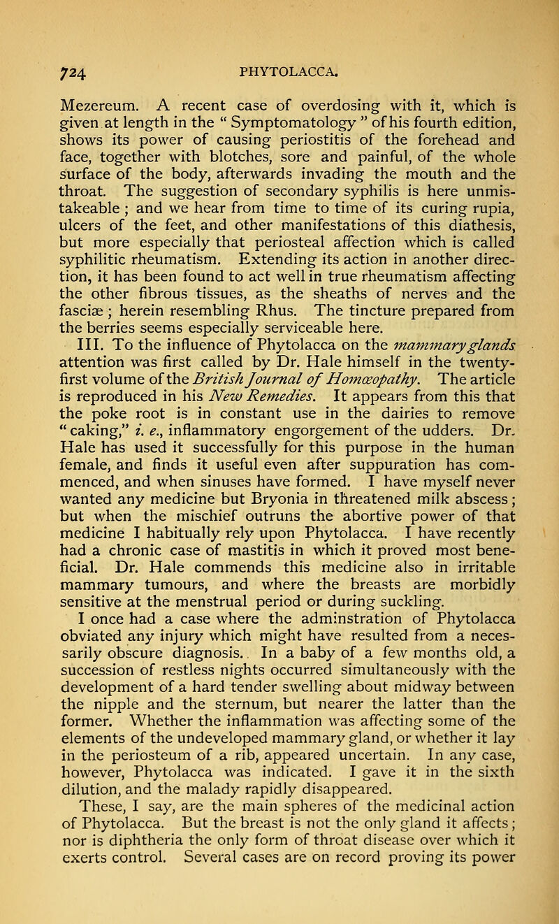 Mezereum. A recent case of overdosing with it, which is given at length in the  Symptomatology  of his fourth edition, shows its power of causing periostitis of the forehead and face, together with blotches, sore and painful, of the whole surface of the body, afterwards invading the mouth and the throat. The suggestion of secondary syphilis is here unmis- takeable ; and we hear from time to time of its curing rupia, ulcers of the feet, and other manifestations of this diathesis, but more especially that periosteal affection which is called syphilitic rheumatism. Extending its action in another direc- tion, it has been found to act well in true rheumatism affecting the other fibrous tissues, as the sheaths of nerves and the fasciai; herein resembling Rhus. The tincture prepared from the berries seems especially serviceable here. Ill, To the influence of Phytolacca on the mammary glands attention was first called by Dr. Hale himself in the twenty- first volume of the British Journal of Homoeopathy. The article is reproduced in his New Remedies. It appears from this that the poke root is in constant use in the dairies to remove  caking, /. e., inflammatory engorgement of the udders. Dr, Hale has used it successfully for this purpose in the human female, and finds it useful even after suppuration has com- menced, and when sinuses have formed. I have myself never wanted any medicine but Bryonia in threatened milk abscess; but when the mischief outruns the abortive power of that medicine I habitually rely upon Phytolacca. I have recently had a chronic case of mastitis in which it proved most bene- ficial. Dr. Hale commends this medicine also in irritable mammary tumours, and where the breasts are morbidly sensitive at the menstrual period or during suckling. I once had a case where the adminstration of Phytolacca obviated any injury which might have resulted from a neces- sarily obscure diagnosis. In a baby of a few months old, a succession of restless nights occurred simultaneously with the development of a hard tender swelling about midway between the nipple and the sternum, but nearer the latter than the former. Whether the inflammation was affecting some of the elements of the undeveloped mammary gland, or whether it lay in the periosteum of a rib, appeared uncertain. In any case, however, Phytolacca was indicated. I gave it in the sixth dilution, and the malady rapidly disappeared. These, I say, are the main spheres of the medicinal action of Phytolacca. But the breast is not the only gland it affects; nor is diphtheria the only form of throat disease over which it exerts control. Several cases are on record proving its power