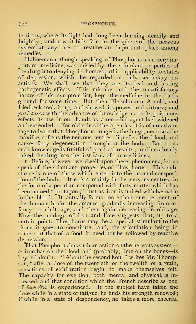 territory, where its light had long been burning steadily and brightly ; and now it bids fair, in the sphere of the nervous system at any rate, to resume an important place among remedies. Hahnemann, though speaking of Phosphorus as a very im- portant medicine, was misled by the stimulant properties of the drug into denying its homoeopathic applicability to states of depression, which he regarded as only secondary re- actions. We shall see that they are its real and lasting pathogenetic effects. This mistake, and the unsatisfactory nature of his symptom-list, kept the medicine in the back- ground for some time. But then Fleischmann, Arnold, and Liedbeck took it up, and showed its power and virtues ; and pari passu with the advance of knowledge as to its poisonous effects, its use in our hands as a remedial agent has widened and extended. For old-school therapeutics . it is of no advan- tage to learn that Phosphorus congests the lungs, necroses the maxillae, softens the nervous centres, liquefies the blood, and causes fatty degeneration throughout the body. But to us such knowledge is fruitful of practical results ; and has already raised the drug into the first rank of our medicines. I. Before, however, we dwell upon these phenomena, let us speak of the stimulant properties of Phosphorus. This sub- stance is one of those which enter into the normal composi- tion of the body. It exists mainly in the nervous centres, in the form of a peculiar compound with fatty matter which has been named  protagon ; just as iron is united with haematin in the blood. It actually forms more than one per cent, of the human brain, the amount gradually increasing from in- fancy to adult age, and then again decreasing in old age. Now the analogy of iron and lime suggests that, up to a certain point, Phosphorus may be a special stimulant to the tissue it goes to constitute ; and, the stimulation being in some sort that of a food, it need not be followed by reactive depression. That Phosphorus has such an action on the nervous system— as iron has on the blood and (probably) lime on the bones—is beyond doubt.  About the second hour, writes Mr. Thomp- son,  after a dose of the twentieth or the twelfth of a grain, sensations of exhilaration begin to make themselves felt. The capacity for exertion, both mental and physical, is in- creased, and that condition which the French describe as one of bien-Hre is experienced. If the subject have taken the dose while in a state of fatigue, he finds his strength renewed; if while in a state of despondency, he takes a more cheerful