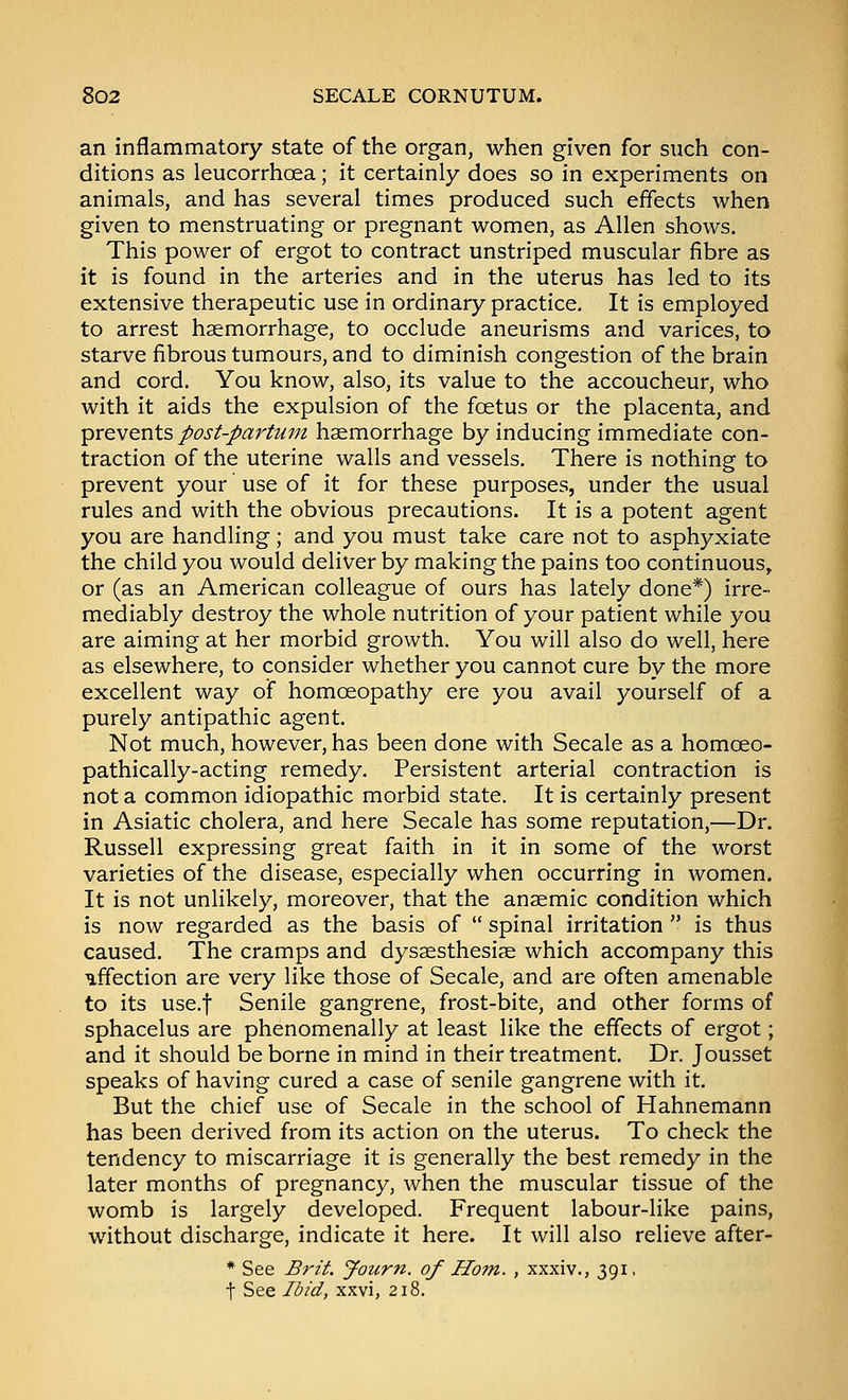 an inflammatory state of the organ, when given for such con- ditions as leucorrhoea; it certainly does so in experiments on animals, and has several times produced such effects when given to menstruating or pregnant women, as Allen shows. This power of ergot to contract unstriped muscular fibre as it is found in the arteries and in the uterus has led to its extensive therapeutic use in ordinary practice. It is employed to arrest haemorrhage, to occlude aneurisms and varices, to starve fibrous tumours, and to diminish congestion of the brain and cord. You know, also, its value to the accoucheur, who with it aids the expulsion of the foetus or the placenta, and prevents post-partum haemorrhage by inducing immediate con- traction of the uterine walls and vessels. There is nothing to prevent your use of it for these purposes, under the usual rules and with the obvious precautions. It is a potent agent you are handling; and you must take care not to asphyxiate the child you would deliver by making the pains too continuous, or (as an American colleague of ours has lately done*) irre- mediably destroy the whole nutrition of your patient while you are aiming at her morbid growth. You will also do well, here as elsewhere, to consider whether you cannot cure by the more excellent way of homoeopathy ere you avail yourself of a purely antipathic agent. Not much, however, has been done with Secale as a homoeo- pathically-acting remedy. Persistent arterial contraction is not a common idiopathic morbid state. It is certainly present in Asiatic cholera, and here Secale has some reputation,—Dr. Russell expressing great faith in it in some of the worst varieties of the disease, especially when occurring in women. It is not unlikely, moreover, that the anaemic condition which is now regarded as the basis of  spinal irritation  is thus caused. The cramps and dysaesthesiae which accompany this uffection are very like those of Secale, and are often amenable to its use.f Senile gangrene, frost-bite, and other forms of sphacelus are phenomenally at least like the effects of ergot; and it should be borne in mind in their treatment. Dr. Jousset speaks of having cured a case of senile gangrene with it. But the chief use of Secale in the school of Hahnemann has been derived from its action on the uterus. To check the tendency to miscarriage it is generally the best remedy in the later months of pregnancy, when the muscular tissue of the womb is largely developed. Frequent labour-like pains, without discharge, indicate it here. It will also relieve after- * See Brit. Journ. of Horn. , xxxiv., 391, t See Ibid, xxvi, 218.