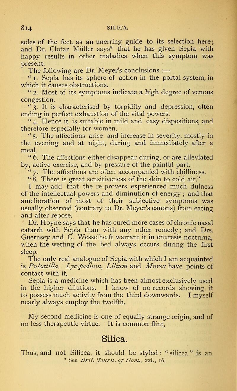 soles of the feet, as an unerring guide to its selection here; and Dr. Clotar Miiller says* that he has given Sepia with happy results in other maladies when this symptom was present. The following are Dr. Meyer's conclusions :—  I. Sepia has its sphere of action in the portal system, in which it causes obstructions.  2. Most of its symptoms indicate a high degree of venous congestion.  3. It is characterised by torpidity and depression, often ending in perfect exhaustion of the vital powers. 4. Hence it is suitable in mild and easy dispositions, and therefore especially for women.  5. The affections arise and increase in severity, mostly in the evening and at night, during and immediately after a meal.  6. The affections either disappear during, or are alleviated by, active exercise, and by pressure of the painful part.  7. The affections are often accompanied with chilliness.  8. There is great sensitiveness of the skin to cold air. I may add that the re-provers experienced much dulness of the intellectual powers and diminution of energy ; and that amelioration of most of their subjective symptoms was usually observed (contrary to Dr. Meyer's canons) from eating and after repose. Dr. Hoyne says that he has cured more cases of chronic nasal catarrh with Sepia than with any other remedy; and Drs. Guernsey and C. Wesselhoeft warrant it in enuresis nocturna, when the wetting of the bed always occurs during the first sleep. The only real analogue of Sepia with which I am acquainted is Pulsatilla. Lycopodium, Lilium and Murex have points of contact with it. Sepia is a medicine which has been almost exclusively used in the higher dilutions. I know of no records showing it to possess much activity from the third downwards. I myself nearly always employ the twelfth. My second medicine is one of equally strange origin, and of no less therapeutic virtue. It is common flint, Silica. Thus, and not Silicea, it should be styled :  silicea  is an