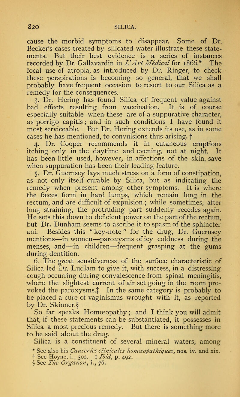 cause the morbid symptoms to disappear. Some of Dr. Becker's cases treated by silicated water illustrate these state- ments. But their best evidence is a series of instances recorded by Dr. Gallavardin in UArt Medical for 1866.* The local use of atropia, as introduced by Dr. Ringer, to check these perspirations is becoming so general, that we shall probably have frequent occasion to resort to our Silica as a remedy for the consequences. 3. Dr. Hering has found Silica of frequent value against bad effects resulting from vaccination. It is of course especially suitable when these are of a suppurative character, as porrigo capitis; and in such conditions I have found it most serviceable. But Dr. Hering extends its use, as in some cases he has mentioned, to convulsions thus arising, f 4. Dr. Cooper recommends it in cutaneous eruptions itching only in the daytime and evening, not at night. It has been little used, however, in affections of the skin, save when suppuration has been their leading feature. 5. Dr. Guernsey lays much stress on a form of constipation, as not only itself curable by Silica, but as indicating the remedy when present among other symptoms. It is where the fjeces form in hard lumps, which remain long in the rectum, and are difficult of expulsion ; while sometimes, after long straining, the protruding part suddenly recedes again. He sets this down to deficient power on the part of the rectum, but Dr. Dunham seems to ascribe it to spasm of the sphincter ani. Besides this  key-note  for the drug, Dr. Guernsey mentions—in women—paroxysms of icy coldness during the menses, and—in children—frequent grasping at the gums during dentition. 6. The great sensitiveness of the surface characteristic of Silica led Dr. Ludlam to give it, with success, in a distressing cough occurring during convalescence from spinal meningitis, where the slightest current of air set going in the room pro- voked the paroxysms.:}: In the same category is probably to be placed a cure of vaginismus wrought with it, as reported by Dr. Skinner.§ So far speaks Homoeopathy; and I think you will admit that, if these statements can be substantiated, it possesses in Silica a most precious remedy. But there is something more to be said about the drug. Silica is a constituent of several mineral waters, among * See also his Causeries clinicales homceo^athiques, nos. iv. and xix. t See Hoyne, i., 502. J Ibid, p. 492. § See The Organon, i., 76.