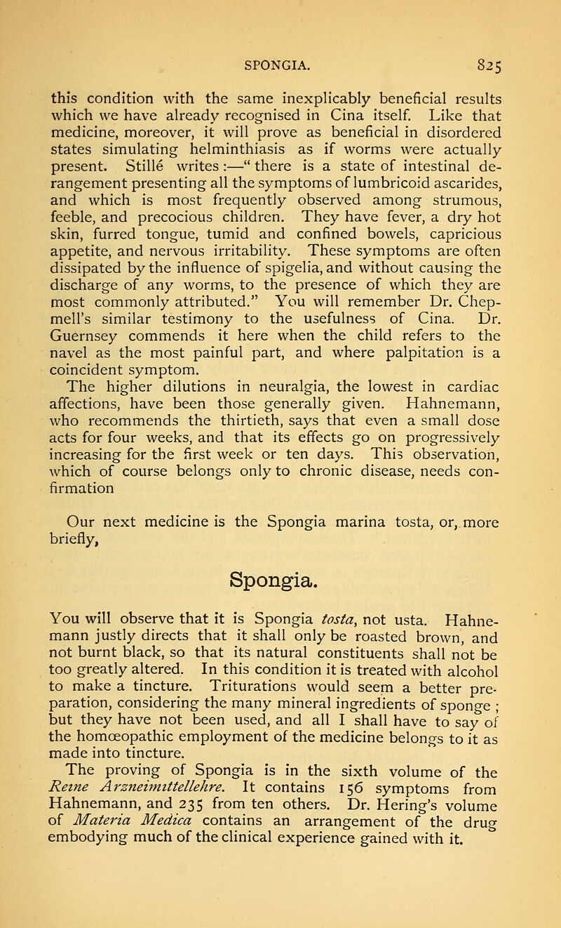 this condition with the same inexplicably beneficial results which we have already recognised in Cina itself. Like that medicine, moreover, it will prove as beneficial in disordered states simulating helminthiasis as if worms were actually present. Stille writes :— there is a state of intestinal de- rangement presenting all the symptoms of lumbricoid ascarides, and which is most frequently observed among strumous, feeble, and precocious children. They have fever, a dry hot skin, furred tongue, tumid and confined bowels, capricious appetite, and nervous irritability. These symptoms are often dissipated by the influence of spigelia, and without causing the discharge of any worms, to the presence of which they are most commonly attributed. You will remember Dr. Chep- mell's similar testimony to the usefulness of Cina. Dr. Guernsey commends it here when the child refers to the navel as the most painful part, and where palpitation is a coincident symptom. The higher dilutions in neuralgia, the lowest in cardiac affections, have been those generally given. Hahnemann, who recommends the thirtieth, says that even a small dose acts for four weeks, and that its effects go on progressively increasing for the first week or ten days. This observation, which of course belongs only to chronic disease, needs con- firmation Our next medicine is the Spongia marina tosta, or, more briefly, Spongia. You will observe that it is Spongia tosta, not usta. Hahne- mann justly directs that it shall only be roasted brown, and not burnt black, so that its natural constituents shall not be too greatly altered. In this condition it is treated with alcohol to make a tincture. Triturations would seem a better pre- paration, considering the many mineral ingredients of sponge ; but they have not been used, and all I shall have to say of the homoeopathic employment of the medicine belongs to it as made into tincture. The proving of Spongia is in the sixth volume of the Retne Arzneimittellehre. It contains 156 symptoms from Hahnemann, and 235 from ten others. Dr. Hering's volume of Materia Medica contains an arrangement of the drug embodying much of the clinical experience gained with it.