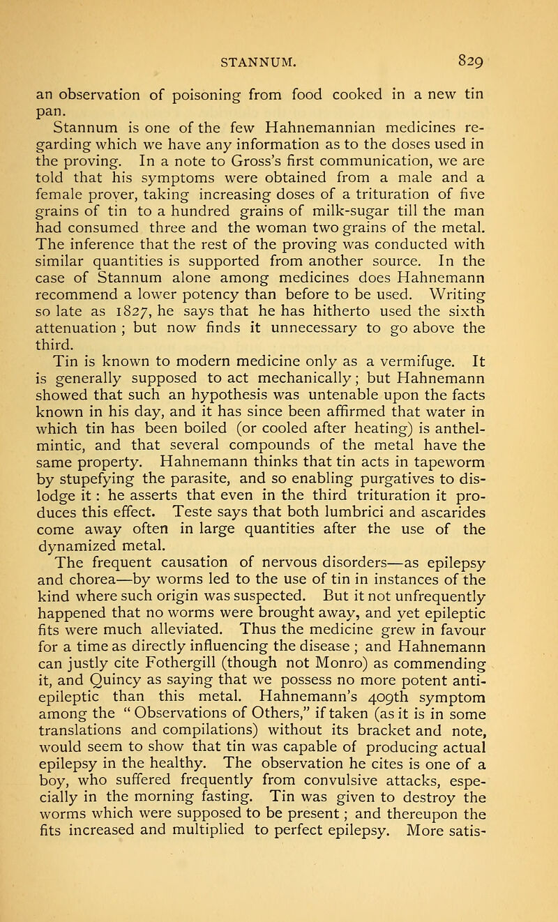 an observation of poisoning from food cooked in a new tin pan. Stannum is one of the few Hahnemannian medicines re- garding which we have any information as to the doses used in the proving. In a note to Gross's first communication, we are told that his symptoms were obtained from a male and a female prover, taking increasing doses of a trituration of five grains of tin to a hundred grains of milk-sugar till the man had consumed three and the woman two grains of the metal. The inference that the rest of the proving was conducted with similar quantities is supported from another source. In the case of Stannum alone among medicines does Hahnemann recommend a lower potency than before to be used. Writing so late as 1827, he says that he has hitherto used the sixth attenuation ; but now finds it unnecessary to go above the third. Tin is known to modern medicine only as a vermifuge. It is generally supposed to act mechanically; but Hahnemann showed that such an hypothesis was untenable upon the facts known in his day, and it has since been affirmed that water in which tin has been boiled (or cooled after heating) is anthel- mintic, and that several compounds of the metal have the same property. Hahnemann thinks that tin acts in tapeworm by stupefying the parasite, and so enabling purgatives to dis- lodge it: he asserts that even in the third trituration it pro- duces this effect. Teste says that both lumbrici and ascarides come away often in large quantities after the use of the dynamized metal. The frequent causation of nervous disorders—as epilepsy and chorea—by worms led to the use of tin in instances of the kind where such origin was suspected. But it not unfrequently happened that no worms were brought away, and yet epileptic fits were much alleviated. Thus the medicine grew in favour for a time as directly influencing the disease ; and Hahnemann can justly cite Fothergill (though not Monro) as commending it, and Quincy as saying that we possess no more potent anti- epileptic than this metal. Hahnemann's 409th symptom among the  Observations of Others, if taken (as it is in some translations and compilations) without its bracket and note, would seem to show that tin was capable of producing actual epilepsy in the healthy. The observation he cites is one of a boy, who suffered frequently from convulsive attacks, espe- cially in the morning fasting. Tin was given to destroy the worms which were supposed to be present; and thereupon the fits increased and multiplied to perfect epilepsy. More satis-