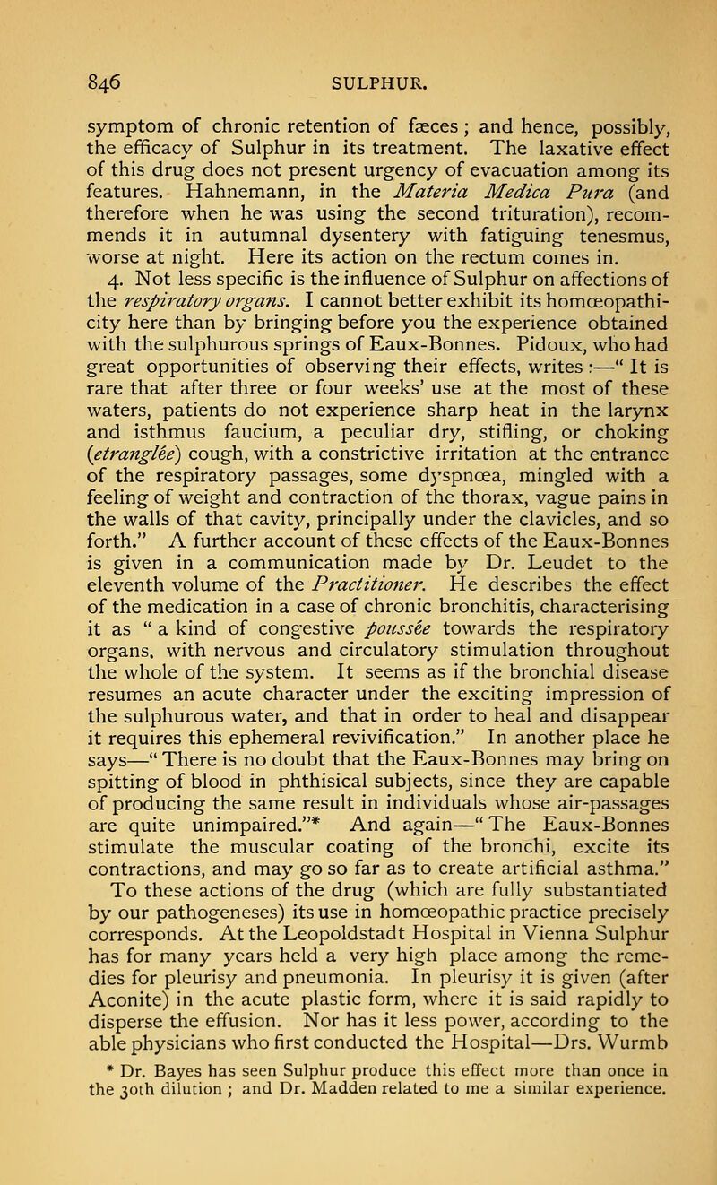 symptom of chronic retention of faeces ; and hence, possibly, the efficacy of Sulphur in its treatment. The laxative effect of this drug does not present urgency of evacuation among its features. Hahnemann, in the Materia Medica Pura (and therefore when he was using the second trituration), recom- mends it in autumnal dysentery with fatiguing tenesmus, worse at night. Here its action on the rectum comes in. 4. Not less specific is the influence of Sulphur on affections of the respiratory organs. I cannot better exhibit its homoeopathi- city here than by bringing before you the experience obtained with the sulphurous springs of Eaux-Bonnes. Pidoux, who had great opportunities of observing their effects, writes :— It is rare that after three or four weeks' use at the most of these waters, patients do not experience sharp heat in the larynx and isthmus faucium, a peculiar dry, stifling, or choking {etranglee) cough, with a constrictive irritation at the entrance of the respiratory passages, some dyspnoea, mingled with a feeling of weight and contraction of the thorax, vague pains in the walls of that cavity, principally under the clavicles, and so forth. A further account of these effects of the Eaux-Bonnes is given in a communication made by Dr. Leudet to the eleventh volume of the Practitioner. He describes the effect of the medication in a case of chronic bronchitis, characterising it as  a kind of congestive poussee towards the respiratory organs, with nervous and circulatory stimulation throughout the whole of the system. It seems as if the bronchial disease resumes an acute character under the exciting impression of the sulphurous water, and that in order to heal and disappear it requires this ephemeral revivification. In another place he says— There is no doubt that the Eaux-Bonnes may bring on spitting of blood in phthisical subjects, since they are capable of producing the same result in individuals whose air-passages are quite unimpaired.* And again— The Eaux-Bonnes stimulate the muscular coating of the bronchi, excite its contractions, and may go so far as to create artificial asthma. To these actions of the drug (which are fully substantiated by our pathogeneses) its use in homoeopathic practice precisely corresponds. At the Leopoldstadt Hospital in Vienna Sulphur has for many years held a very high place among the reme- dies for pleurisy and pneumonia. In pleurisy it is given (after Aconite) in the acute plastic form, where it is said rapidly to disperse the effusion. Nor has it less power, according to the able physicians who first conducted the Hospital—Drs. VVurmb * Dr. Bayes has seen Sulphur produce this effect more than once in the 30th dilution ; and Dr. Madden related to me a similar e.xperience.